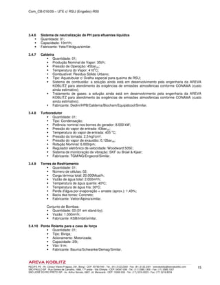Com_CB-016/09 – UTE c/ RSU (Engebio)-R00
RECIFE-PE - Av. Cônsul Vilares Fragoso, 291, Bongi - CEP: 50760-540 - Tel.: (81) 2122.2300 - Fax: (81) 2122.2301 - arevakoblitz@arevakoblitz.com
SÃO PAULO-SP - Rua Gomes de Carvalho, 1666, 17º andar - Vila Olímpia - CEP: 04547-006 - Tel.: (11) 3585.1300 - Fax: (11) 3585.1307
SÃO JOSÉ DO RIO PRETO-SP - Av. Arthur Nonato, 6807, Jd. Maracanã - CEP: 15092-000 - Tel.: (17) 3216.8223 - Fax: (17) 3216.8224
15
3.4.6 Sistema de neutralização de PH para efluentes líquidos
Quantidade: 01;
Capacidade: 10m³/h;
Fabricante: Yete/Filtrágua/similar.
3.4.7 Caldeira
Quantidade: 01;
Produção Nominal de Vapor: 35t/h;
Pressão de Operação: 45bar(a);
Temperatura do Vapor: 410
o
C;
Combustível: Resíduo Sólido Urbano;
Tipo: Aquatubular c/ Grelha especial para queima de RSU;
Sistema de combustão: a solução ainda está em desenvolvimento pela engenharia da AREVA
KOBLITZ para atendimento às exigências de emissões atmosféricas conforme CONAMA (custo
ainda estimativo);
Tratamento de gases: a solução ainda está em desenvolvimento pela engenharia da AREVA
KOBLITZ para atendimento às exigências de emissões atmosféricas conforme CONAMA (custo
ainda estimativo);
Fabricante: Dedini/HPB/Caldema/Biocham/Equipálcool/Similar.
3.4.8 Turboredutor
Quantidade: 01;
Tipo: Condensação;
Potência nominal nos bornes do gerador: 8.000 kW;
Pressão do vapor de entrada: 43bar(a);
Temperatura do vapor de entrada: 405 o
C;
Pressão da tomada: 2,5 kgf/cm²;
Pressão do vapor de exaustão: 0,12bar(a);
Rotação Nominal: 6.000rpm;
Regulador eletrônico de velocidade: Woodward 505E;
Sistema de monitoração de vibração: SKF ou Brüel & Kjaer;
Fabricante: TGM/NG/Engecrol/Similar.
3.4.9 Torres de Resfriamento
Quantidade: 01;
Número de células: 02;
Carga térmica total: 20.000Mcal/h;
Vazão de água total: 2.000m³/h;
Temperatura de água quente: 40ºC;
Temperatura de água fria: 30ºC;
Perda d’água por evaporação + arraste (aprox.): 1,43%;
Bacia das torres: Concreto;
Fabricante: Vettor/Alpina/similar.
Conjunto de Bombas:
Quantidade: 03 (01 em stand-by);
Vazão: 1.000m³/h;
Fabricante: KSB/Imbil/similar.
3.4.10 Ponte Rolante para a casa de força
Quantidade: 01;
Tipo: Biviga;
Acionamento: Motorizada;
Capacidade: 25t;
Vão: 9 m;
Fabricante: Bauma/Schwanke/Demag/Similar.
 