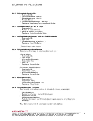 Com_CB-016/09 – UTE c/ RSU (Engebio)-R00
RECIFE-PE - Av. Cônsul Vilares Fragoso, 291, Bongi - CEP: 50760-540 - Tel.: (81) 2122.2300 - Fax: (81) 2122.2301 - arevakoblitz@arevakoblitz.com
SÃO PAULO-SP - Rua Gomes de Carvalho, 1666, 17º andar - Vila Olímpia - CEP: 04547-006 - Tel.: (11) 3585.1300 - Fax: (11) 3585.1307
SÃO JOSÉ DO RIO PRETO-SP - Av. Arthur Nonato, 6807, Jd. Maracanã - CEP: 15092-000 - Tel.: (17) 3216.8223 - Fax: (17) 3216.8224
16
3.4.11 Sistema de Ar Comprimido
Quantidade: 02;
Tipo do compressor: Parafuso;
Capacidade unitária: 250 m³/h;
Pressão: 8,0 bar;
Capacidade do reservatório: 1.000 litros;
Fabricante: Atlas Copco/Worthington/Schulz/Similar.
3.4.12 Sistema Adiabático da Casa de Força
Quantidade: 01;
Numero de trocas: 30trocas;
Vazão do sistema: 150.000m³/h.
Fabricante: Ventec/Aerotécnica União.
3.4.13 Sistema de Refrigeração para Salas de Comando e Painéis
Quantidade: 02;
Tipo: Split;
Capacidade unitária: 36.000Btu/h (*);
Fabricante: Hitachi/LG/Carrier.
(*) À ser confirmado no projeto executivo.
3.4.14 Sistema de Alimentação da Caldeira
O sistema de alimentação da caldeira será composto por:
a) Ponte Rolante:
Quantidade: 02;
Tipo: Biviga;
Acionamento: Motorizada;
Capacidade: 5ton;
Vão: 9 m;
Fabricante: Demag/Similar.
b) Garra para manuseio de RSU:
Quantidade: 02;
Capacidade: 2,5 ton;
Acionamento: Hidraulico;
Fabricante: Demag/Similar.
3.4.15 Balança Rodoviária
Quantidade: 01;
Capacidade: 40ton;
Comprimento da plataforma: 21m;
Fabricante: Toledo/similar.
3.4.16 Sistema de Combate à Incêndio
Será fornecido e montado um sistema de detecção de incêndio composto por:
Central de alarme;
Detectores de fumaça e chama (30 detectores);
Acionadores manuais;
Indicadores visual e sonoro;
Rede de hidrantes em anel (6 hidrantes) com respectivo sistema de bombeamento;
Extintores.
Obs.: O dimensionamento do sistema obedecerá à legislação local.
 