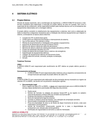Com_CB-016/09 – UTE c/ RSU (Engebio)-R00
RECIFE-PE - Av. Cônsul Vilares Fragoso, 291, Bongi - CEP: 50760-540 - Tel.: (81) 2122.2300 - Fax: (81) 2122.2301 - arevakoblitz@arevakoblitz.com
SÃO PAULO-SP - Rua Gomes de Carvalho, 1666, 17º andar - Vila Olímpia - CEP: 04547-006 - Tel.: (11) 3585.1300 - Fax: (11) 3585.1307
SÃO JOSÉ DO RIO PRETO-SP - Av. Arthur Nonato, 6807, Jd. Maracanã - CEP: 15092-000 - Tel.: (17) 3216.8223 - Fax: (17) 3216.8224
17
4 SISTEMA ELÉTRICO
4.1 Projeto Elétrico
Através de equipe experiente, sob a coordenação de engenheiros, a AREVA KOBLITZ fornecerá a mão-
de-obra necessária para elaboração e execução do projeto elétrico da obra em questão, bem como a
supervisão de seu andamento, sendo responsável também pela interface técnica com os fornecedores dos
equipamentos relacionados com a montagem elétrica.
O projeto elétrico consistirá no detalhamento dos equipamentos e sistemas, bem como a elaboração de
todos os desenhos e diagramas necessários para a instalação dos diversos equipamentos que integram o
sistema, contemplando os tópicos abaixo descritos:
Locação da UTE na planta baixa geral;
Unifilar geral com diagramas de proteção e intertravamento do sistema;
Lay-out dos setores, com plantas e cortes;
Plantas de encaminhamento e interligação entre painéis e equipamentos;
Esquemas de distribuição de serviços auxiliares CA/CC;
Memória de cálculo e planta da malha de aterramento;
Memória de cálculo e planta do sistema de proteção atmosférica (SPDA);
Projeto da subestação elevadora da UTE;
Projeto do sistema de iluminação interna, externa e de emergência;
Especificação de equipamentos elétricos;
Listagem de equipamentos elétricos de faturamento direto;
Lista de cabos de controle, comando, proteção e sinalização;
As built.
Tratativas Técnicas
CREA
A AREVA KOBLITZ será responsável pelo recolhimento da ART relativa ao projeto elétrico perante o
CREA.
Concessionária de Energia
A AREVA KOBLITZ será responsável pelas tratativas junto à respectiva concessionária de
energia local para aprovação do projeto elétrico de cada UTE.
ANEEL
A AREVA KOBLITZ será responsável pela elaboração da documentação técnica necessária ao registro da
referida UTE na ANEEL, de acordo com as portarias e resoluções vigentes.
Documentação Legal
Para o registro de cada UTE na ANEEL, o cliente será responsável pelo envio à AREVA KOBLITZ
de duas cópias devidamente autenticadas dos seguintes documentos:
Razão social;
Número de inscrição no cadastro de pessoas físicas-CPF ou do registro no cadastro
nacional de pessoas jurídicas-CNPJ do ministério da fazenda-MF;
Endereço da empresa ou empreendedor;
Nome do representante legal da empresa;
Contrato ou estatuto social da empresa, com indicação da composição acionária;
Denominação e localização da central geradora;
Prova de propriedade da área ou do direito de dispor livremente do terreno, onde será
implantada a central geradora;
Acordo de fornecimento comprovando, quando for o caso, a disponibilidade do
combustível a ser utilizado pela central geradora;
Certificados de regularidade do domicílio ou sede do interessado:
 