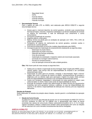 Com_CB-016/09 – UTE c/ RSU (Engebio)-R00
RECIFE-PE - Av. Cônsul Vilares Fragoso, 291, Bongi - CEP: 50760-540 - Tel.: (81) 2122.2300 - Fax: (81) 2122.2301 - arevakoblitz@arevakoblitz.com
SÃO PAULO-SP - Rua Gomes de Carvalho, 1666, 17º andar - Vila Olímpia - CEP: 04547-006 - Tel.: (11) 3585.1300 - Fax: (11) 3585.1307
SÃO JOSÉ DO RIO PRETO-SP - Av. Arthur Nonato, 6807, Jd. Maracanã - CEP: 15092-000 - Tel.: (17) 3216.8223 - Fax: (17) 3216.8224
18
­ Seguridade Social;
­ FGTS;
­ Fazenda federal;
­ Fazenda estadual;
­ Fazenda municipal.
Documentação Técnica
Para o registro de cada UTE na ANEEL será elaborada pela AREVA KOBLITZ a seguinte
documentação técnica:
Arranjo geral e memorial descritivo da central geradora, contendo suas características
técnicas principais, incluindo a respectiva subestação e as demais instalações de conexão
ao sistema de transmissão, à rede de distribuição e/ou diretamente a outros
consumidores;
Fluxograma simplificado do processo;
Diagrama elétrico unifilar geral;
Balanço térmico da planta para as condições de operação com 100%, 75% e 50% de
carga, quando aplicável;
Fluxograma do sistema de resfriamento da central geradora, contendo vazões e
temperaturas, quando aplicável;
Ficha técnica preenchida na forma dos modelos disponibilizados pela ANEEL;
Cronograma geral de implantação do empreendimento destacando as seguintes datas:
­ Elaboração do projeto básico;
­ Elaboração do projeto executivo;
­ Obtenção das licenças ambientais;
­ Início da construção;
­ Implantação da subestação e respectivo sistema de transmissão associado;
­ Conclusão da montagem eletromecânica;
­ Período do comissionamento;
­ Início da operação comercial de cada unidade geradora.
Obs.: Não fazem parte de nosso escopo os seguintes itens:
Coleta junto ao cliente e organização da documentação “legal” exigida pela ANEEL para o
referido registro. Este serviço será de responsabilidade de empresa a ser contratada
diretamente pelo cliente;
Organização da pasta geral do processo, contendo a documentação “legal e técnica”
exigida, bem como o protocolo da mesma na ANEEL, acompanhamento do processo e
diligências junto ao referido orgão para aprovação e registro do projeto. Estes serviços
serão de responsabilidade de empresa a ser contratada diretamente pelo cliente.
Custos com transporte, hospedagem e alimentação de nosso pessoal em viagem, para
coleta de dados no cliente. Estes custos serão de responsabilidade do cliente;
Execução de quaisquer ensaios para determinação de dados técnicos de equipamentos
existentes, tais como geradores, turbinas e caldeiras, no caso de indisponibilidade dos
mesmos. È do cliente a responsabilidade de obtenção dos mesmos junto aos respectivos
fabricantes.
Estudos de Proteção
Serão elaborados os estudos de proteção abaixo listados, visando garantir a confiabilidade da operação
da UTE.
Estudo de Curto-Circuito
A análise de curto-circuito será efetuada de acordo com as recomendações da ANSI C37 (C37.5 e
C37.010) constante na IEEE std 141-1986/92 com a apresentação para todas as barras
envolvidas dos valores de curto-circuito trifásico subtransitório/transitório em 2, 3, 5 e 8 ciclos.
Valores monofásico, bifásico e bifásico-terra também serão apresentados bem como as relações
X/R de cada barra em curto e tensões remanescentes das barras interligadas.
 