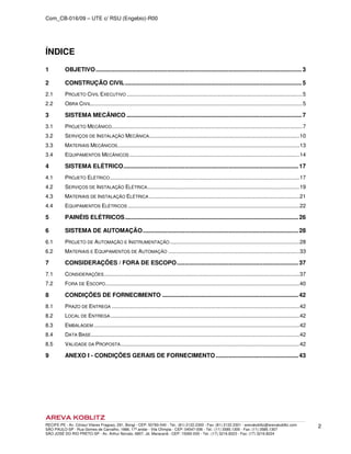 Com_CB-016/09 – UTE c/ RSU (Engebio)-R00
RECIFE-PE - Av. Cônsul Vilares Fragoso, 291, Bongi - CEP: 50760-540 - Tel.: (81) 2122.2300 - Fax: (81) 2122.2301 - arevakoblitz@arevakoblitz.com
SÃO PAULO-SP - Rua Gomes de Carvalho, 1666, 17º andar - Vila Olímpia - CEP: 04547-006 - Tel.: (11) 3585.1300 - Fax: (11) 3585.1307
SÃO JOSÉ DO RIO PRETO-SP - Av. Arthur Nonato, 6807, Jd. Maracanã - CEP: 15092-000 - Tel.: (17) 3216.8223 - Fax: (17) 3216.8224
2
ÍNDICE
1 OBJETIVO...............................................................................................................................3
2 CONSTRUÇÃO CIVIL.............................................................................................................5
2.1 PROJETO CIVIL EXECUTIVO ......................................................................................................................5
2.2 OBRA CIVIL..............................................................................................................................................5
3 SISTEMA MECÂNICO ............................................................................................................7
3.1 PROJETO MECÂNICO................................................................................................................................7
3.2 SERVIÇOS DE INSTALAÇÃO MECÂNICA.....................................................................................................10
3.3 MATERIAIS MECÂNICOS..........................................................................................................................13
3.4 EQUIPAMENTOS MECÂNICOS ..................................................................................................................14
4 SISTEMA ELÉTRICO............................................................................................................17
4.1 PROJETO ELÉTRICO...............................................................................................................................17
4.2 SERVIÇOS DE INSTALAÇÃO ELÉTRICA......................................................................................................19
4.3 MATERIAIS DE INSTALAÇÃO ELÉTRICA.....................................................................................................21
4.4 EQUIPAMENTOS ELÉTRICOS ...................................................................................................................22
5 PAINÉIS ELÉTRICOS...........................................................................................................26
6 SISTEMA DE AUTOMAÇÃO................................................................................................28
6.1 PROJETO DE AUTOMAÇÃO E INSTRUMENTAÇÃO.......................................................................................28
6.2 MATERIAIS E EQUIPAMENTOS DE AUTOMAÇÃO ........................................................................................33
7 CONSIDERAÇÕES / FORA DE ESCOPO...........................................................................37
7.1 CONSIDERAÇÕES...................................................................................................................................37
7.2 FORA DE ESCOPO..................................................................................................................................40
8 CONDIÇÕES DE FORNECIMENTO ....................................................................................42
8.1 PRAZO DE ENTREGA ..............................................................................................................................42
8.2 LOCAL DE ENTREGA...............................................................................................................................42
8.3 EMBALAGEM ..........................................................................................................................................42
8.4 DATA BASE............................................................................................................................................42
8.5 VALIDADE DA PROPOSTA........................................................................................................................42
9 ANEXO I - CONDIÇÕES GERAIS DE FORNECIMENTO...................................................43
 