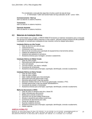 Com_CB-016/09 – UTE c/ RSU (Engebio)-R00
RECIFE-PE - Av. Cônsul Vilares Fragoso, 291, Bongi - CEP: 50760-540 - Tel.: (81) 2122.2300 - Fax: (81) 2122.2301 - arevakoblitz@arevakoblitz.com
SÃO PAULO-SP - Rua Gomes de Carvalho, 1666, 17º andar - Vila Olímpia - CEP: 04547-006 - Tel.: (11) 3585.1300 - Fax: (11) 3585.1307
SÃO JOSÉ DO RIO PRETO-SP - Av. Arthur Nonato, 6807, Jd. Maracanã - CEP: 15092-000 - Tel.: (17) 3216.8223 - Fax: (17) 3216.8224
21
Foi considerada a execução dos seguintes circuitos a partir da casa de força:
01 Alimentador 13,8kV até transformador de força (elevador) da SE - Lance: 100m.
Comissionamento / Start-up
Idem ao descrito no sistema mecânico.
Treinamento
Idem ao descrito no sistema mecânico.
Operação Assistida
Idem ao descrito no sistema mecânico.
4.3 Materiais de Instalação Elétrica
Em conformidade com o projeto, a AREVA KOBLITZ fornecerá os materiais necessários para a execução
dos serviços de instalação elétrica descritos no item anterior, utilizando sempre produtos de alta qualidade
e aceitação no mercado para instalações do tipo industrial, conforme relação típica abaixo:
Instalação Elétrica em Alta Tensão
Cabo de alumínio com alma de aço;
Tubos de alumínio;
Conectores e terminais diversos;
Estruturas de concretos para suportação de equipamentos e barramentos aéreos;
Cadeias de isoladores de vidro;
Isoladores tipo pedestal em porcelana;
Acessórios diversos para montagem, conexão e acabamento.
Instalação Elétrica em Média Tensão
Cabo de cobre singelo;
Eletrocalha perfurada galvanizada à fogo;
Leito semi-pesado;
Terminal modular, uso interno, isolação;
Conectores de compressão;
Acessórios diversos para amarração, suportação, identificação, conexão e acabamento.
Instalação Elétrica em Baixa Tensão
Cabo de cobre singelo;
Cabo de cobre múltiplo;
Cabo múltiplo blindado para instrumentação;
Eletrocalha perfurada galvanizada à fogo;
Eletroduto galvanizado à fogo tipo pesado;
Eletroduto metálico flexível, em fita de aço galvanizada, revestido c/ PVC;
Perfilado galvanizado à fogo tipo pesado 38x38x6000mm;
Conectores de pressão e compressão;
Acessórios diversos para amarração, suportação, identificação, conexão e acabamento.
Malha de Aterramento e SPDA
Cabo de cobre nú têmpera meio dura, classe 2A;
Haste cobreada para aterramento;
Moldes para conexão exotérmica;
Cartuchos com pó para soldas exotérmicas;
Alicates e acessórios para soldas exotérmicas;
Conectores de aterramento para cabo;
Caixas de inspeção em pvc;
Suportes isoladores diversos;
Acessórios diversos para amarração, suportação, identificação, conexão e acabamento.
Hastes captoras.
 