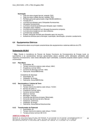 Com_CB-016/09 – UTE c/ RSU (Engebio)-R00
RECIFE-PE - Av. Cônsul Vilares Fragoso, 291, Bongi - CEP: 50760-540 - Tel.: (81) 2122.2300 - Fax: (81) 2122.2301 - arevakoblitz@arevakoblitz.com
SÃO PAULO-SP - Rua Gomes de Carvalho, 1666, 17º andar - Vila Olímpia - CEP: 04547-006 - Tel.: (11) 3585.1300 - Fax: (11) 3585.1307
SÃO JOSÉ DO RIO PRETO-SP - Av. Arthur Nonato, 6807, Jd. Maracanã - CEP: 15092-000 - Tel.: (17) 3216.8223 - Fax: (17) 3216.8224
22
Iluminação
Cabo de cobre singelo flexível, isolação 750V;
Cabo de cobre múltiplo flexível, isolação 750V;
Perfilado perfurado galvanizado a fogo 38x38mx6000mm;
Tomada 2P+T;
Luminária de sobrepor para 2 lâmpadas fluorescentes;
Lâmpadas fluorescentes;
Luminária industrial pendente para lâmpada vapor metálico;
Lâmpadas vapor metálico;
Luminária de emergência com lâmpada fluorescente compacta;
Luminária de emergência com dois refletores;
Luminária tipo arandela;
Projetor retangular fechado para lâmpada vapor de mercúrio;
Acessórios diversos para amarração, suportação, identificação, conexão e acabamento.
4.4 Equipamentos Elétricos
Descrevemos abaixo as principais características dos equipamentos e sistemas elétricos da UTE.
Subestação 69,0kV
* Obs.: Devido à inexistência do Parecer de Acesso Conclusivo da Concessionária de Energia Local, os
quantitativos e as características técnicas apresentados abaixo poderão sofrer alterações solicitadas pela
respectiva concessionária. Caso essas alterações sejam solicitadas, a presente proposta estará sujeita a revisão
orcamentária.
4.4.1 Pára-Raios
Quantidade: 06;
Tensão nominal do sistema (valor eficaz): 60kV;
Freqüência nominal: 60Hz;
Corrente de descarga nominal: 10kA;
Fabricante: Areva/ABB/Similar.
Contadores de descarga:
Quantidade: 03;
Instalação: Ao tempo.
Fabricante: Areva/ABB/Similar.
4.4.2 Seccionadora c/ Lâmina de Terra
Quantidade: 01;
Tensão máxima do sistema (valor eficaz): 72,5kV;
Número de pólos: 3;
Freqüência nominal: 60Hz;
Corrente nominal: 630A;
Abertura: Central;
Montagem: Vertical;
Comando das lâminas principais: Motorizado;
Comando das lâminas de terra: Manual;
Isoladores: Cerâmicos;
Instalação: Ao tempo.
Fabricante: Areva/Delmar/Arteche/similar.
4.4.3 Transformador de Potencial
Quantidade: 03;
Tensão máxima do sistema (valor eficaz): 72,5kV;
Tensão primária nominal: 69/√3 kV;
 