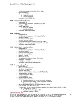 Com_CB-016/09 – UTE c/ RSU (Engebio)-R00
RECIFE-PE - Av. Cônsul Vilares Fragoso, 291, Bongi - CEP: 50760-540 - Tel.: (81) 2122.2300 - Fax: (81) 2122.2301 - arevakoblitz@arevakoblitz.com
SÃO PAULO-SP - Rua Gomes de Carvalho, 1666, 17º andar - Vila Olímpia - CEP: 04547-006 - Tel.: (11) 3585.1300 - Fax: (11) 3585.1307
SÃO JOSÉ DO RIO PRETO-SP - Av. Arthur Nonato, 6807, Jd. Maracanã - CEP: 15092-000 - Tel.: (17) 3216.8223 - Fax: (17) 3216.8224
23
Tensão secundária nominal: 2x(115-115/√3 V);
Grupo de ligação: 2;
Classe de exatidão:
Proteção: 0,6P100;
Medição: 0,3P100;
Fabricante: Areva/ABB/Similar.
4.4.4 Transformador de Corrente
Quantidade: 03;
Tensão máxima do sistema (valor eficaz): 72,5kV;
Relação: In-5-5A;
Classe de exatidão:
Proteção: 10B200;
Medição: 0,3C100;
Fabricante: Areva/ABB/Similar.
4.4.5 Disjuntor
Quantidade: 01;
Tensão máxima do sistema (valor eficaz): 72,5kV;
Número de pólos: 3;
Freqüência nominal: 60Hz;
Corrente nominal: 1.250A;
Capacidade de interrupção em curto-circuito: 25kA;
Seqüência nominal de operação: O-0,3s-CO-3min-CO;
Fabricante: Areva/ABB/Similar.
4.4.6 Seccionadora s/ Lâmina de Terra
Quantidade: 02;
Tensão máxima do sistema (valor eficaz): 72,5kV;
Número de pólos: 3;
Freqüência nominal: 60Hz;
Corrente nominal: 630A;
Abertura: Central;
Montagem: Vertical;
Comando das lâminas principais: Motorizado;
Isoladores: Cerâmicos;
Instalação: Ao tempo.
Fabricante: Areva/Delmar/Arteche/similar.
4.4.7 Transformador de Força
Quantidade: 01;
Meio isolante: Óleo mineral;
Cor: Cinza Munsell N6.5;
Normas: ABNT e IEC;
Potência nominal máxima contínua: 10,0MVA (ONAN);
Tensão primária: 69,0kV
Tensão secundária: 13,8kV
Freqüência: 60Hz
Grupo de ligação: YNyn0;
Ligações dos enrolamentos:
Enrolamento primário: Estrela com neuto acessível;
Enrolamento secundário: Estrela com neuto acessível;
Enrolamento terciário: Delta;
Derivações nos enrolamentos de tensão superior: +/- 2,5%;
Comutação de taps: Manual em vazio;
Transformador de corrente tipo bucha para fases e neutro, dos enrolamentos do primário:
Quantidade por bucha: 01;
Relação de transformação: In/5A;
Classe de exatidão: 10B200;
 