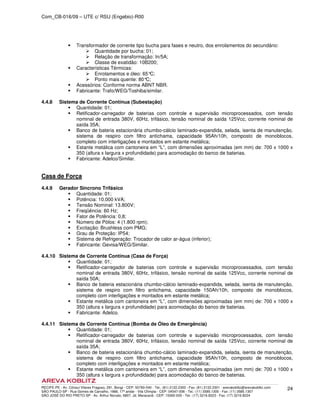 Com_CB-016/09 – UTE c/ RSU (Engebio)-R00
RECIFE-PE - Av. Cônsul Vilares Fragoso, 291, Bongi - CEP: 50760-540 - Tel.: (81) 2122.2300 - Fax: (81) 2122.2301 - arevakoblitz@arevakoblitz.com
SÃO PAULO-SP - Rua Gomes de Carvalho, 1666, 17º andar - Vila Olímpia - CEP: 04547-006 - Tel.: (11) 3585.1300 - Fax: (11) 3585.1307
SÃO JOSÉ DO RIO PRETO-SP - Av. Arthur Nonato, 6807, Jd. Maracanã - CEP: 15092-000 - Tel.: (17) 3216.8223 - Fax: (17) 3216.8224
24
Transformador de corrente tipo bucha para fases e neutro, dos enrolamentos do secundário:
Quantidade por bucha: 01;
Relação de transformação: In/5A;
Classe de exatidão: 10B200;
Características Térmicas:
Enrolamentos e óleo: 65°C;
Ponto mais quente: 80°C;
Acessórios: Conforme norma ABNT NBR.
Fabricante: Trafo/WEG/Toshiba/similar.
4.4.8 Sistema de Corrente Contínua (Subestação)
Quantidade: 01;
Retificador-carregador de baterias com controle e supervisão microprocessados, com tensão
nominal de entrada 380V, 60Hz, trifásico, tensão nominal de saída 125Vcc, corrente nominal de
saída 35A;
Banco de bateria estacionária chumbo-cálcio laminado-expandida, selada, isenta de manutenção,
sistema de respiro com filtro antichama, capacidade 95Ah/10h, composto de monoblocos,
completo com interligações e montados em estante metálica;
Estante metálica com cantoneira em “L”, com dimensões aproximadas (em mm) de: 700 x 1000 x
350 (altura x largura x profundidade) para acomodação do banco de baterias.
Fabricante: Adelco/Similar.
Casa de Força
4.4.9 Gerador Síncrono Trifásico
Quantidade: 01;
Potência: 10.000 kVA;
Tensão Nominal: 13.800V;
Freqüência: 60 Hz;
Fator de Potência: 0,8;
Número de Pólos: 4 (1.800 rpm);
Excitação: Brushless com PMG;
Grau de Proteção: IP54;
Sistema de Refrigeração: Trocador de calor ar-água (inferior);
Fabricante: Gevisa/WEG/Similar.
4.4.10 Sistema de Corrente Contínua (Casa de Força)
Quantidade: 01;
Retificador-carregador de baterias com controle e supervisão microprocessados, com tensão
nominal de entrada 380V, 60Hz, trifásico, tensão nominal de saída 125Vcc, corrente nominal de
saída 50A;
Banco de bateria estacionária chumbo-cálcio laminado-expandida, selada, isenta de manutenção,
sistema de respiro com filtro antichama, capacidade 150Ah/10h, composto de monoblocos,
completo com interligações e montados em estante metálica;
Estante metálica com cantoneira em “L”, com dimensões aproximadas (em mm) de: 700 x 1000 x
350 (altura x largura x profundidade) para acomodação do banco de baterias.
Fabricante: Adelco.
4.4.11 Sistema de Corrente Contínua (Bomba de Óleo de Emergência)
Quantidade: 01;
Retificador-carregador de baterias com controle e supervisão microprocessados, com tensão
nominal de entrada 380V, 60Hz, trifásico, tensão nominal de saída 125Vcc, corrente nominal de
saída 35A;
Banco de bateria estacionária chumbo-cálcio laminado-expandida, selada, isenta de manutenção,
sistema de respiro com filtro antichama, capacidade 95Ah/10h, composto de monoblocos,
completo com interligações e montados em estante metálica;
Estante metálica com cantoneira em “L”, com dimensões aproximadas (em mm) de: 700 x 1000 x
350 (altura x largura x profundidade) para acomodação do banco de baterias.
 