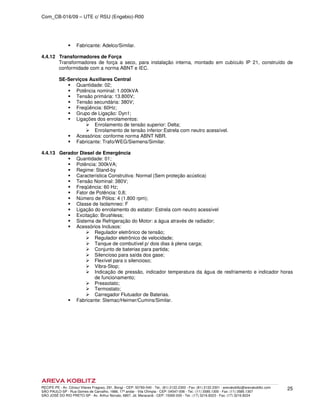 Com_CB-016/09 – UTE c/ RSU (Engebio)-R00
RECIFE-PE - Av. Cônsul Vilares Fragoso, 291, Bongi - CEP: 50760-540 - Tel.: (81) 2122.2300 - Fax: (81) 2122.2301 - arevakoblitz@arevakoblitz.com
SÃO PAULO-SP - Rua Gomes de Carvalho, 1666, 17º andar - Vila Olímpia - CEP: 04547-006 - Tel.: (11) 3585.1300 - Fax: (11) 3585.1307
SÃO JOSÉ DO RIO PRETO-SP - Av. Arthur Nonato, 6807, Jd. Maracanã - CEP: 15092-000 - Tel.: (17) 3216.8223 - Fax: (17) 3216.8224
25
Fabricante: Adelco/Similar.
4.4.12 Transformadores de Força
Transformadores de força a seco, para instalação interna, montado em cubículo IP 21, construído de
conformidade com a norma ABNT e IEC.
SE-Serviços Auxiliares Central
Quantidade: 02;
Potência nominal: 1.000kVA
Tensão primária: 13.800V;
Tensão secundária: 380V;
Freqüência: 60Hz;
Grupo de Ligação: Dyn1;
Ligações dos enrolamentos:
Enrolamento de tensão superior: Delta;
Enrolamento de tensão inferior:Estrela com neutro acessível.
Acessórios: conforme norma ABNT NBR.
Fabricante: Trafo/WEG/Siemens/Similar.
4.4.13 Gerador Diesel de Emergência
Quantidade: 01;
Potência: 300kVA;
Regime: Stand-by
Característica Construtiva: Normal (Sem proteção acústica)
Tensão Nominal: 380V;
Freqüência: 60 Hz;
Fator de Potência: 0,8;
Número de Pólos: 4 (1.800 rpm);
Classe de Isolamneo: F
Ligação do enrolamento do estator: Estrela com neutro acessível
Excitação: Brushless;
Sistema de Refrigeração do Motor: a água através de radiador;
Acessórios Inclusos:
Regulador eletrônico de tensão;
Regulador eletrônico de velocidade;
Tanque de combutível p/ dois dias à plena carga;
Conjunto de baterias para partida;
Silencioso para saída dos gase;
Flexível para o silencioso;
Vibra-Stop;
Indicação de pressão, indicador temperatura da água de resfriamento e indicador horas
de funcionamento;
Pressotato;
Termostato;
Carregador Flutuador de Baterias.
Fabricante: Stemac/Heimer/Cumins/Similar.
 