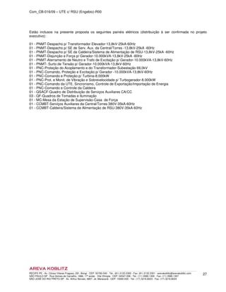 Com_CB-016/09 – UTE c/ RSU (Engebio)-R00
RECIFE-PE - Av. Cônsul Vilares Fragoso, 291, Bongi - CEP: 50760-540 - Tel.: (81) 2122.2300 - Fax: (81) 2122.2301 - arevakoblitz@arevakoblitz.com
SÃO PAULO-SP - Rua Gomes de Carvalho, 1666, 17º andar - Vila Olímpia - CEP: 04547-006 - Tel.: (11) 3585.1300 - Fax: (11) 3585.1307
SÃO JOSÉ DO RIO PRETO-SP - Av. Arthur Nonato, 6807, Jd. Maracanã - CEP: 15092-000 - Tel.: (17) 3216.8223 - Fax: (17) 3216.8224
27
Estão inclusos na presente proposta os seguintes painéis elétricos (distribuição à ser confirmada no projeto
executivo):
01 - PNMT-Despacho p/ Transformador Elevador-13,8kV-25kA-60Hz
01 - PNMT-Despacho p/ SE de Serv. Aux. da Central/Torres -13,8kV-25kA -60Hz
01 - PNMT-Despacho p/ SE da Caldeira/Sistema de Alimentação de RSU-13,8kV-25kA -60Hz
01 - PNMT-Disjunção e Força p/ Gerador-10.000kVA-13,8kV-25kA -60Hz
01 - PNMT-Aterramento de Neutro e Trafo de Excitação p/ Gerador-10.000kVA-13,8kV-60Hz
01 - PNMT- Surto de Tensão p/ Gerador-10.000kVA-13,8kV-60Hz
01 - PNC-Proteção do Acoplamento e do Transformador-Subestação 69,0kV
01 - PNC-Comando, Proteção e Excitação p/ Gerador -10.000kVA-13,8kV-60Hz
01 - PNC-Comando e Proteção p/ Turbina-8.000kW
01 - PNC-Prot. e Monit. de Vibração e Sobrevelocidade p/ Turbogerador-8.000kW
01 - PNC-Comando da UTE, Sincronismo, Controle de Exportação/Importação de Energia
01 - PNC-Comando e Controle da Caldeira
01 - QSACF-Quadro de Distribuição de Serviços Auxiliares CA/CC
03 - QF-Quadros de Tomadas e Iluminação
01 - MC-Mesa da Estação de Supervisão-Casa de Força
01 - CCMBT-Serviços Auxiliares da Central/Torres-380V-35kA-60Hz
01 - CCMBT-Caldeira/Sistema de Alimentação de RSU-380V-35kA-60Hz
 