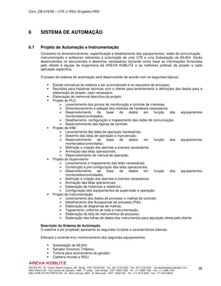 Com_CB-016/09 – UTE c/ RSU (Engebio)-R00
RECIFE-PE - Av. Cônsul Vilares Fragoso, 291, Bongi - CEP: 50760-540 - Tel.: (81) 2122.2300 - Fax: (81) 2122.2301 - arevakoblitz@arevakoblitz.com
SÃO PAULO-SP - Rua Gomes de Carvalho, 1666, 17º andar - Vila Olímpia - CEP: 04547-006 - Tel.: (11) 3585.1300 - Fax: (11) 3585.1307
SÃO JOSÉ DO RIO PRETO-SP - Av. Arthur Nonato, 6807, Jd. Maracanã - CEP: 15092-000 - Tel.: (17) 3216.8223 - Fax: (17) 3216.8224
28
6 SISTEMA DE AUTOMAÇÃO
6.1 Projeto de Automação e Instrumentação
Consistirá no dimensionamento, especificação e detalhamento dos equipamentos, redes de comunicação ,
instrumentação e softwares referentes à automação de uma UTE e uma Subestação de 69,0kV. Serão
desenvolvidos os documentos e desenhos necessários tomando como base as informações fornecidas
pelo cliente à equipe de engenharia da AREVA KOBLITZ e as melhores práticas de projeto a cada
aplicação específica.
O projeto do sistema de automação será desenvolvido de acordo com os seguintes tópicos:
Estudo conceitual do sistema a ser automatizado e os requisitos de processo;
Reuniões para tratativas técnicas com o cliente para levantamento e definições dos dados para a
elaboração do projeto, caso necessário;
Elaboração do memorial descritivo do projeto;
Projeto do PLC:
Levantamento dos pontos de monitoração e controle de interesse;
Dimensionamento e seleção dos módulos de hardware necessários;
Desenvolvimento da base de dados em função dos equipamentos
monitorados/controlados;
Detalhamento, configuração e mapeamento das redes de comunicação;
Desenvolvimento das lógicas de controle.
Projeto de IHM:
Levantamento das telas de operação necessárias;
Desenho das telas de operação e manutenção;
Desenvolvimento da base de dados em função dos equipamentos
monitorados/controlados;
Definição e criação dos alarmes e eventos necessários;
Animação das telas operacionais;
Desenvolvimento do manual de operação.
Projeto do Supervisório:
Levantamento e mapeamento das telas necessárias;
Construção e pré-configuração das telas operacionais;
Desenvolvimento da base de dados em função dos equipamentos
monitorados/controlados;
Definição e criação dos alarmes e eventos necessários;
Animação das telas operacionais;
Elaboração de históricos e relatórios;
Configuração dos equipamentos de supervisão e operação.
Projeto de Instrumentação:
Levantamento dos dados de processo e malhas de controle;
Detalhamento dos fluxogramas de processo (P&I);
Elaboração de diagramas de malhas;
Tageamento uniforme de toda a instrumentação;
Elaboração da lista de instrumentos do processo;
Elaboração das folhas de dados dos instrumentos para aquisição direta pelo cliente.
Descrição do Sistema de Automação
O sistema a ser projetado apresenta as seguintes funções e características básicas:
Efetuará o controle e/ou monitoramento dos seguintes equipamentos:
Subestação de 69,0kV.
Gerador Síncrono Trifásico;
Turbina para acionamento do gerador;
Caldeira movida a RSU;
 