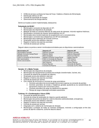 Com_CB-016/09 – UTE c/ RSU (Engebio)-R00
RECIFE-PE - Av. Cônsul Vilares Fragoso, 291, Bongi - CEP: 50760-540 - Tel.: (81) 2122.2300 - Fax: (81) 2122.2301 - arevakoblitz@arevakoblitz.com
SÃO PAULO-SP - Rua Gomes de Carvalho, 1666, 17º andar - Vila Olímpia - CEP: 04547-006 - Tel.: (11) 3585.1300 - Fax: (11) 3585.1307
SÃO JOSÉ DO RIO PRETO-SP - Av. Arthur Nonato, 6807, Jd. Maracanã - CEP: 15092-000 - Tel.: (17) 3216.8223 - Fax: (17) 3216.8224
29
CCMs de serviços auxiliares da Casa de Força / Caldeira e Sistema de Alimentação;
Distribuição elétrica em MT;
Controle de exportação de energia;
Gerenciamento de energia elétrica.
Dentre as funções a serem implementadas, destacamos:
Subestação de 69,0kV
Monitoração e comando da disjunção em AT;
Monitoração dos dispositivos de proteção;
Medição de todas as variáveis elétricas de cada ponto de interesse, incluindo registros históricos;
Monitoração e comando de chave(s) seccionadora(s) em AT;
Monitoração do(s) transformador(es) de acoplamento com a concessionária;
Monitoração e comando do(s) despacho(s) em MT da subestação;
Monitoração do(s) sistema(s) de corrente contínua;
Sinalização sonora dos defeitos e alarmes;
Registro e histórico dos alarmes ocorridos;
Controle de acesso por senhas.
Seguem abaixo os pontos a serem monitorados/controlados para os disjuntores e seccionadoras:
Seccionadora AT Disjuntor AT Disjuntor MT
Seccionadora Fechada Disjuntor Fechado Disjuntor Fechado
Seleção Comando Campo/Painel Disjuntor Aberto Disjuntor Bloqueado
Manopla Inserida Mola Carregada Alarme do Disjuntor
Falha no Comando da Seccionadora Seleção Comando Campo/Painel Defeito Disjuntor
Abrir seccionadora Falha no Comando do Disjuntor TRIP Externo
Fechar seccionadora Subpressão de SF6 Alarme/Trip Abrir Disjuntor
Abrir Disjuntor Fechar Disjuntor
Fechar Disjuntor Comando de Rearme
Comando de Rearme Comando via PLC Ativo
Gerador: 01 x Média Tensão
Monitoração dos dispositivos de proteção;
Monitoração dos equipamentos auxiliares de excitação (transformador, fusíveis, etc);
Comando do sistema de excitação da máquina;
Sinalização sonora dos defeitos e alarmes;
Registro e histórico dos alarmes ocorridos;
Controle de acesso por senhas;
Com módulo de sincronismo e controle de carga automáticos:
Controle automático da sincronização (sincronismo apenas via comando de partida);
Controle automático da tensão e freqüência geradas ajustando-as às características do
barramento (mesmo sem sincronismo ativo);
Controle automático da carga via referência do operador;
Rampa de carga e descarga controlada suavemente.
Turbinas: 01 x Condensação à Vácuo (CDS)
Comando de partida da turbina;
Controle da rampa de aceleração da máquina, quando aplicável;
Monitoração dos pontos de desarme e alarme discretos (sobrevelocidade, emergência);
Sinalização sonora dos defeitos e alarmes;
Registro e histórico dos alarmes ocorridos;
Controle de acesso por senhas;
Integração com o sistema de monitoração de vibração;
Monitoração e proteção de todas as variáveis analógicas, incluindo a configuração on-line dos
pontos de alarme e desarme, conforme descrito abaixo:
 
