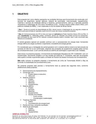Com_CB-016/09 – UTE c/ RSU (Engebio)-R00
RECIFE-PE - Av. Cônsul Vilares Fragoso, 291, Bongi - CEP: 50760-540 - Tel.: (81) 2122.2300 - Fax: (81) 2122.2301 - arevakoblitz@arevakoblitz.com
SÃO PAULO-SP - Rua Gomes de Carvalho, 1666, 17º andar - Vila Olímpia - CEP: 04547-006 - Tel.: (11) 3585.1300 - Fax: (11) 3585.1307
SÃO JOSÉ DO RIO PRETO-SP - Av. Arthur Nonato, 6807, Jd. Maracanã - CEP: 15092-000 - Tel.: (17) 3216.8223 - Fax: (17) 3216.8224
3
1 OBJETIVO
Esta proposta tem como objetivo apresentar as condições técnicas para fornecimento de construção civil,
serviços de engenharia, painéis elétricos, sistema de automação, instrumentação, equipamentos,
materiais e serviços de instalação elétrica e mecânica, comissionamento, start-up e operação assistida
necessários à implantação de uma Usina Termelétrica (UTE) , movida à resíduo sólido urbano (RSU), com
potência instalada de 8MWel*, a ser implantada no Sul do Estado de Minas Gerais.
* Obs.1 : Devido ao aumento de disponiblidade de RSU, deverá ocorrer a implantação de uma segunda unidade de
mesmo porte para entrada em operação à partir de 2016 (custo não incluso na presente proposta).
* Obs. 2: O dimensionamento da UTE foi feito com base em estimativa do Poder Calorífico Inferior (PCI) do RSU. O
valor considerado foi 1.850kcalkg (médio). Entretanto, deverá ser realizada uma análise química do combustível,
para verificação do valor exato do PCI, estando a presente proposta sujeita a revisões, caso o valor encontrado seja
diferente do considerado.
A central geradora operará em paralelo contínuo com a concessionária de energia local, fornecendo
energia elétrica às cargas auxiliares e exportando o excedente de energia gerado.
Foi considerado que a interligação da central geradora com o sistema elétrico externo se dará através de
conexão em 69,0 kV (à ser confirmada), dispondo das proteções de acoplamento exigidas pelas normas
da concessionária local e com controle através do sistema de automação e supervisão a ser instalado.
Está incluso na presente proposta, o fornecimento da Subestação Elevadora da UTE 13,8/69,0kV, com um
transformador, barramento simples e um bay simples de saída de LT. Entretanto, este item da proposta
está sujeito à revisão orçamentária após a emissão do Parecer de Acesso Conclusivo da Concessionária.
Não estão inclusos na presente proposta o fornecimento de Linha de Transmissão 69,0kV e Bay de
Conexão na Subestação da Concessionária Local.
Na presente proposta está previsto o fornecimento total ou parcial dos seguintes itens, conforme
detalhamento desta proposta:
Gerenciamento do empreendimento;
Construção civil:
Projeto básico e executivo;
Obra civil;
Sistema mecânico:
Projeto;
Serviços;
Materiais;
Equipamentos;
Sistema elétrico:
Projeto;
Serviços;
Materiais;
Equipamentos.
Estudos de proteção:
­ Curto-circuito;
­ Coordenação e seletividade;
Tratativas Técnicas:
CREA;
Concessionária de energia local;
Painéis de força, comando e proteção;
Sistema de automação:
Projeto;
Materiais;
Equipamentos;
 
