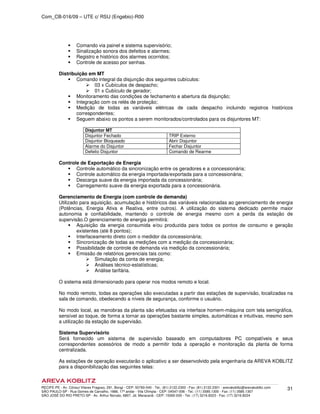 Com_CB-016/09 – UTE c/ RSU (Engebio)-R00
RECIFE-PE - Av. Cônsul Vilares Fragoso, 291, Bongi - CEP: 50760-540 - Tel.: (81) 2122.2300 - Fax: (81) 2122.2301 - arevakoblitz@arevakoblitz.com
SÃO PAULO-SP - Rua Gomes de Carvalho, 1666, 17º andar - Vila Olímpia - CEP: 04547-006 - Tel.: (11) 3585.1300 - Fax: (11) 3585.1307
SÃO JOSÉ DO RIO PRETO-SP - Av. Arthur Nonato, 6807, Jd. Maracanã - CEP: 15092-000 - Tel.: (17) 3216.8223 - Fax: (17) 3216.8224
31
Comando via painel e sistema supervisório;
Sinalização sonora dos defeitos e alarmes;
Registro e histórico dos alarmes ocorridos;
Controle de acesso por senhas.
Distribuição em MT
Comando integral da disjunção dos seguintes cubículos:
03 x Cubículos de despacho;
01 x Cubículo de gerador;
Monitoramento das condições de fechamento e abertura da disjunção;
Integração com os relés de proteção;
Medição de todas as variáveis elétricas de cada despacho incluindo registros históricos
correspondentes;
Seguem abaixo os pontos a serem monitorados/controlados para os disjuntores MT:
Disjuntor MT
Disjuntor Fechado TRIP Externo
Disjuntor Bloqueado Abrir Disjuntor
Alarme do Disjuntor Fechar Disjuntor
Defeito Disjuntor Comando de Rearme
Controle de Exportação de Energia
Controle automático da sincronização entre os geradores e a concessionária;
Controle automático da energia importada/exportada para a concessionária;
Descarga suave da energia importada da concessionária;
Carregamento suave da energia exportada para a concessionária.
Gerenciamento de Energia (com controle de demanda)
Utilizado para aquisição, acumulação e históricos das variáveis relacionadas ao gerenciamento de energia
(Potências, Energia Ativa e Reativa, entre outros). A utilização do sistema dedicado permite maior
autonomia e confiabilidade, mantendo o controle de energia mesmo com a perda da estação de
supervisão.O gerenciamento de energia permitirá:
Aquisição da energia consumida e/ou produzida para todos os pontos de consumo e geração
existentes (até 8 pontos);
Interfaceamento direto com o medidor da concessionária;
Sincronização de todas as medições com a medição da concessionária;
Possibilidade de controle de demanda via medição da concessionária;
Emissão de relatórios gerenciais tais como:
Simulação da conta de energia;
Análises técnico-estatísticas;
Análise tarifária.
O sistema está dimensionado para operar nos modos remoto e local.
No modo remoto, todas as operações são executadas a partir das estações de supervisão, localizadas na
sala de comando, obedecendo a níveis de segurança, conforme o usuário.
No modo local, as manobras da planta são efetuadas via interface homem-máquina com tela semigráfica,
sensível ao toque, de forma a tornar as operações bastante simples, automáticas e intuitivas, mesmo sem
a utilização da estação de supervisão.
Sistema Supervisório
Será fornecido um sistema de supervisão baseado em computadores PC compatíveis e seus
correspondentes acessórios de modo a permitir toda a operação e monitoração da planta de forma
centralizada.
As estações de operação executarão o aplicativo a ser desenvolvido pela engenharia da AREVA KOBLITZ
para a disponibilização das seguintes telas:
 