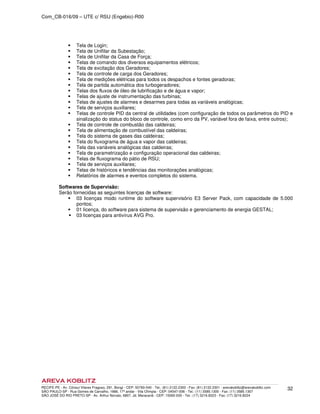 Com_CB-016/09 – UTE c/ RSU (Engebio)-R00
RECIFE-PE - Av. Cônsul Vilares Fragoso, 291, Bongi - CEP: 50760-540 - Tel.: (81) 2122.2300 - Fax: (81) 2122.2301 - arevakoblitz@arevakoblitz.com
SÃO PAULO-SP - Rua Gomes de Carvalho, 1666, 17º andar - Vila Olímpia - CEP: 04547-006 - Tel.: (11) 3585.1300 - Fax: (11) 3585.1307
SÃO JOSÉ DO RIO PRETO-SP - Av. Arthur Nonato, 6807, Jd. Maracanã - CEP: 15092-000 - Tel.: (17) 3216.8223 - Fax: (17) 3216.8224
32
Tela de Login;
Tela de Unifilar da Subestação;
Tela de Unifilar da Casa de Força;
Telas de comando dos diversos equipamentos elétricos;
Tela de excitação dos Geradores;
Tela de controle de carga dos Geradores;
Tela de medições elétricas para todos os despachos e fontes geradoras;
Tela de partida automática dos turbogeradores;
Telas dos fluxos de óleo de lubrificação e de água e vapor;
Telas de ajuste de instrumentação das turbinas;
Telas de ajustes de alarmes e desarmes para todas as variáveis analógicas;
Tela de serviços auxiliares;
Telas de controle PID da central de utilidades (com configuração de todos os parâmetros do PID e
sinalização do status do bloco de controle, como erro da PV, variável fora de faixa, entre outros);
Tela de controle de combustão das caldeiras;
Tela de alimentação de combustível das caldeiras;
Tela do sistema de gases das caldeiras;
Tela do fluxograma de água e vapor das caldeiras;
Tela das variáveis analógicas das caldeiras;
Tela de parametrização e configuração operacional das caldeiras;
Telas de fluxograma do pátio de RSU;
Tela de serviços auxiliares;
Telas de históricos e tendências das monitorações analógicas;
Relatórios de alarmes e eventos completos do sistema.
Softwares de Supervisão:
Serão fornecidas as seguintes licenças de software:
03 licenças modo runtime do software supervisório E3 Server Pack, com capacidade de 5.000
pontos;
01 licença, do software para sistema de supervisão e gerenciamento de energia GESTAL;
03 licenças para antivírus AVG Pro.
 