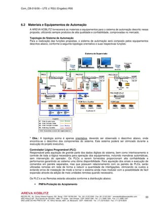 Com_CB-016/09 – UTE c/ RSU (Engebio)-R00
RECIFE-PE - Av. Cônsul Vilares Fragoso, 291, Bongi - CEP: 50760-540 - Tel.: (81) 2122.2300 - Fax: (81) 2122.2301 - arevakoblitz@arevakoblitz.com
SÃO PAULO-SP - Rua Gomes de Carvalho, 1666, 17º andar - Vila Olímpia - CEP: 04547-006 - Tel.: (11) 3585.1300 - Fax: (11) 3585.1307
SÃO JOSÉ DO RIO PRETO-SP - Av. Arthur Nonato, 6807, Jd. Maracanã - CEP: 15092-000 - Tel.: (17) 3216.8223 - Fax: (17) 3216.8224
33
6.2 Materiais e Equipamentos de Automação
A AREVA KOBLITZ fornecererá os materiais e equipamentos para o sistema de automação descrito nessa
proposta, utilizando sempre produtos de alta qualidade e confiabilidade, comprovadas no mercado.
Topologia do Sistema de Automação
Para a realização das funções propostas, o sistema de automação será composto pelos equipamentos
descritos abaixo, conforme a seguinte topologia orientativa e suas respectivas funções:
* Obs.: A topologia acima é apenas orientativa, devendo ser observado o descritivo abaixo, onde
encontra-se o descritivo dos componentes do sistema. Este sistema poderá ser otimizado durante a
execução do projeto executivo.
Controlador Lógico Programável (PLC)
Responsável pela aquisição de grande parte dos dados digitais do sistema, bem como intertravamento e
controle de toda a lógica necessária para operação dos equipamentos, incluindo manobras automáticas,
sem intervenção do operador. Os PLCs a serem fornecidos proporcionam alta confiabilidade e
performance garantindo ao sistema uma ótima disponibilidade. Para aquisição dos sinais e execução de
comandos em painéis separados, mas que possuam relacionamento com os painéis de PLCs, serão
utilizadas remotas em rede de forma a reduzir a quantidade de interligações, otimizando os custos e
evitando erros de instalação de modo a tornar o sistema ainda mais modular com a possibilidade de fácil
expansão através da adição de mais unidades remotas quando necessário.
Os PLC’s e as Remotas estarão alocados conforme a distribuição abaixo:
PNPA-Proteção do Acoplamento
 