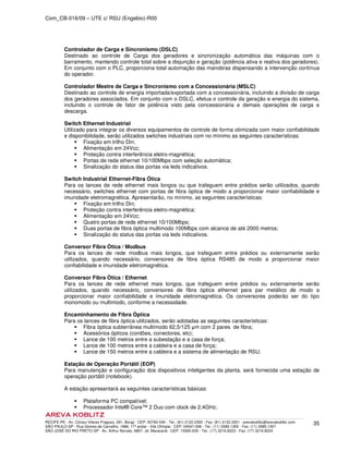 Com_CB-016/09 – UTE c/ RSU (Engebio)-R00
RECIFE-PE - Av. Cônsul Vilares Fragoso, 291, Bongi - CEP: 50760-540 - Tel.: (81) 2122.2300 - Fax: (81) 2122.2301 - arevakoblitz@arevakoblitz.com
SÃO PAULO-SP - Rua Gomes de Carvalho, 1666, 17º andar - Vila Olímpia - CEP: 04547-006 - Tel.: (11) 3585.1300 - Fax: (11) 3585.1307
SÃO JOSÉ DO RIO PRETO-SP - Av. Arthur Nonato, 6807, Jd. Maracanã - CEP: 15092-000 - Tel.: (17) 3216.8223 - Fax: (17) 3216.8224
35
Controlador de Carga e Sincronismo (DSLC)
Destinado ao controle de Carga dos geradores e sincronização automática das máquinas com o
barramento, mantendo controle total sobre a disjunção e geração (potência ativa e reativa dos geradores).
Em conjunto com o PLC, proporciona total automação das manobras dispensando a intervenção contínua
do operador.
Controlador Mestre de Carga e Sincronismo com a Concessionária (MSLC)
Destinado ao controle de energia importada/exportada com a concessionária, incluindo a divisão de carga
dos geradores associados. Em conjunto com o DSLC, efetua o controle da geração e energia do sistema,
incluindo o controle de fator de potência visto pela concessionária e demais operações de carga e
descarga.
Switch Ethernet Industrial
Utilizado para integrar os diversos equipamentos de controle de forma otimizada com maior confiabilidade
e disponibilidade, serão utilizados swtiches industriais com no mínimo as seguintes características:
Fixação em trilho Din;
Alimentação em 24Vcc;
Proteção contra interferência eletro-magnética;
Portas de rede ethernet 10/100Mbps com seleção automática;
Sinalização do status das portas via leds indicativos.
Switch Industrial Ethernet-Fibra Ótica
Para os lances de rede ethernet mais longos ou que trafeguem entre prédios serão utilizados, quando
necessário, switches ethernet com portas de fibra óptica de modo a proporcionar maior confiabilidade e
imunidade eletromagnética. Apresentarão, no mínimo, as seguintes características:
Fixação em trilho Din;
Proteção contra interferência eletro-magnética;
Alimentação em 24Vcc;
Quatro portas de rede ethernet 10/100Mbps;
Duas portas de fibra óptica multimodo 100Mbps com alcance de até 2000 metros;
Sinalização do status das portas via leds indicativos.
Conversor Fibra Ótica / Modbus
Para os lances de rede modbus mais longos, que trafeguem entre prédios ou externamente serão
utilizados, quando necessário, conversores de fibra óptica RS485 de modo a proporcionar maior
confiabilidade e imunidade eletromagnética.
Conversor Fibra Ótica / Ethernet
Para os lances de rede ethernet mais longos, que trafeguem entre prédios ou externamente serão
utilizados, quando necessário, conversores de fibra óptica ethernet para par metálico de modo a
proporcionar maior confiabilidade e imunidade eletromagnética. Os conversores poderão ser do tipo
monomodo ou multimodo, conforme a necessidade.
Encaminhamento de Fibra Óptica
Para os lances de fibra óptica utilizados, serão adotadas as seguintes características:
Fibra óptica subterrânea multimodo 62,5/125 µm com 2 pares de fibra;
Acessórios ópticos (cordões, conectores, etc);
Lance de 100 metros entre a subestação e a casa de força;
Lance de 100 metros entre a caldeira e a casa de força;
Lance de 150 metros entre a caldeira e a sistema de alimentação de RSU.
Estação de Operação Portátil (EOP)
Para manutenção e configuração dos dispositivos inteligentes da planta, será fornecida uma estação de
operação portátil (notebook).
A estação apresentará as seguintes características básicas:
Plataforma PC compatível;
Processador Intel® Core™ 2 Duo com clock de 2,4GHz;
 