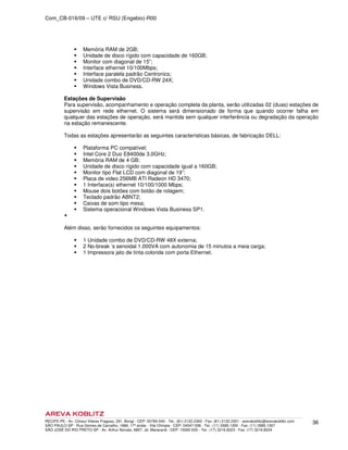 Com_CB-016/09 – UTE c/ RSU (Engebio)-R00
RECIFE-PE - Av. Cônsul Vilares Fragoso, 291, Bongi - CEP: 50760-540 - Tel.: (81) 2122.2300 - Fax: (81) 2122.2301 - arevakoblitz@arevakoblitz.com
SÃO PAULO-SP - Rua Gomes de Carvalho, 1666, 17º andar - Vila Olímpia - CEP: 04547-006 - Tel.: (11) 3585.1300 - Fax: (11) 3585.1307
SÃO JOSÉ DO RIO PRETO-SP - Av. Arthur Nonato, 6807, Jd. Maracanã - CEP: 15092-000 - Tel.: (17) 3216.8223 - Fax: (17) 3216.8224
36
Memória RAM de 2GB;
Unidade de disco rígido com capacidade de 160GB;
Monitor com diagonal de 15”;
Interface ethernet 10/100Mbps;
Interface paralela padrão Centronics;
Unidade combo de DVD/CD-RW 24X;
Windows Vista Business.
Estações de Supervisão
Para supervisão, acompanhamento e operação completa da planta, serão utilizadas 02 (duas) estações de
supervisão em rede ethernet. O sistema será dimensionado de forma que quando ocorrer falha em
qualquer das estações de operação, será mantida sem qualquer interferência ou degradação da operação
na estação remanescente.
Todas as estações apresentarão as seguintes características básicas, de fabricação DELL:
Plataforma PC compatível;
Intel Core 2 Duo E8400de 3,0GHz;
Memória RAM de 4 GB;
Unidade de disco rígido com capacidade igual a 160GB;
Monitor tipo Flat LCD com diagonal de 19”;
Placa de video 256MB ATI Radeon HD 3470;
1 Interface(s) ethernet 10/100/1000 Mbps;
Mouse dois botões com botão de rolagem;
Teclado padrão ABNT2;
Caixas de som tipo mesa;
Sistema operacional Windows Vista Business SP1.
Além disso, serão fornecidos os seguintes equipamentos:
1 Unidade combo de DVD/CD-RW 48X externa;
2 No-break ‘s senoidal 1.000VA com autonomia de 15 minutos a meia carga;
1 Impressora jato de tinta colorida com porta Ethernet.
 