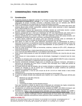 Com_CB-016/09 – UTE c/ RSU (Engebio)-R00
RECIFE-PE - Av. Cônsul Vilares Fragoso, 291, Bongi - CEP: 50760-540 - Tel.: (81) 2122.2300 - Fax: (81) 2122.2301 - arevakoblitz@arevakoblitz.com
SÃO PAULO-SP - Rua Gomes de Carvalho, 1666, 17º andar - Vila Olímpia - CEP: 04547-006 - Tel.: (11) 3585.1300 - Fax: (11) 3585.1307
SÃO JOSÉ DO RIO PRETO-SP - Av. Arthur Nonato, 6807, Jd. Maracanã - CEP: 15092-000 - Tel.: (17) 3216.8223 - Fax: (17) 3216.8224
37
7 CONSIDERAÇÕES / FORA DE ESCOPO
7.1 Considerações
a) A presente proposta foi elaborada usando como referência as informações contidas no documento ENG-
FEAM-20091010102008-RFP-01_rev2.pdf e em e-mails enviados pelo cliente. Entretanto, algumas
adequações de escopo (inclusões, exclusões e alterações) tiveram que ser adotadas pela AREVA
KOBLITZ, baseadas em sua experiências em centrais de geração de energia;
b) Caso se faça necessário qualquer modificação mediante a apresentação de novos dados pelo cliente, esta
proposta deverá sofrer revisão orçamentária, podendo originar custos adicionais a serem negociados
entre a AREVA KOBLITZ e o cliente;
c) As especificações técnicas dos equipamentos ofertados, deverão ser confirmadas durante o projeto
executivo, devido a indisponibilidade no momento de maiores detalhes técnicos;
d) Estamos considerando que o local para implantação da UTE será disponibilizado pelo cliente para a
AREVA KOBLITZ, devidamente compactado, terraplenado, limpo e livre de quaisquer interferências;
e) Estamos considerando que o terreno, onde a UTE será implantada, possui fácil acesso terrestre, com
possibilidade de entrada e saída para caminhões e guindastes de grande porte;
f) O cliente deverá credenciar uma pessoa, para que possamos convergir todas as solicitações de
esclarecimentos técnicos e tomadas de decisões quanto a execução dos serviços;
g) Será aberto um diário de obra, onde poderemos acompanhar junto ao representante do cliente o
desenrolar dos serviços e as pendências existentes. Neste diário também serão apontadas as horas não
trabalhadas devido a motivos alheios a nossa responsabilidade, as quais poderão vir a ser objetos de
acertos comerciais complementares;
h) Serão do nosso fornecimento, todas as ferramentas, andaimes, materiais de EPI e EPC, utilizados por
nossa equipe de obras;
i) Estamos considerando que o cliente disponibilizará pontos de água, luz e esgoto para o canteiro de obras
a ser construído pela AREVA KOBLITZ, a uma distância máxima de 50m;
j) Estão inclusos nesta proposta os custos de transporte aéreo e/ou terrestre até o local da obra de nosso
pessoal;
k) Estão inclusos em nossa proposta os custos de alimentação, hospedagem e transporte local de nosso
pessoal;
l) Os painéis ora ofertados serão construídos de acordo com o padrão AREVA KOBLITZ, tendo o tratamento
de chaparia por fosfatização e o acabamento final na cor bege RAL 7032;
m) Estamos considerando ventilação forçada para os cubículos que possuem inversores, soft-starters e
elementos de automação tais como PLCs e remotas. Esta informação não é válida para painéis de
pequeno porte, do tipo sobrepor;
n) As funções ANSI dos relés de proteção, são as funções indicadas no catálogo do fabricante, as mesmas
poderão ser utilizadas ou não de acordo com a necessidade do projeto, existência dos periféricos
necessários ou seletividade do sistema;
o) Estamos considerando o nível de curto circuito de 25 kA e 35 kA em média tensão e baixa tensão
respectivamente;
p) Consideramos que as bombas de emergência serão fornecidas em alimentação CC;
q) O painel de medição ofertado está preparado para trabalhar com a seguinte configuração definida pela
CCEE:
Medidores em rede 485 e Ethernet;
Conversor RS 232/485;
Modem;
Roteador;
Transmissão de dados via linha discada exclusiva.
Caso seja necessária a adoção de alguma outra configuração por solicitação dos órgãos competentes,
este item poderá ser objeto de revisão orçamentária e posterior acerto comercial;
r) Consideramos um cubículo para transição de barras, acoplado ao CCMBT, com 500mm de largura, que
possibilitará o acoplamento do flange do trafo ao painel ou a conexão dos cabos de alimentação;
s) Consideramos cargas e tipos de acionamentos estimados para os motores, indicados nos CCMBT´s
acima descritos, devido à indisponibilidade no momento de uma relação definitiva destas cargas. Caso se
faça necessário qualquer modificação mediante a apresentação de novos dados, este orçamento deverá
sofrer revisão, originando eventualmente custos adicionais a serem acertados com o cliente;
 