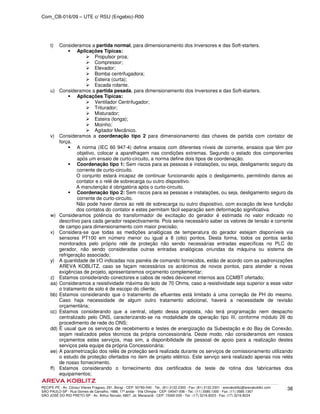 Com_CB-016/09 – UTE c/ RSU (Engebio)-R00
RECIFE-PE - Av. Cônsul Vilares Fragoso, 291, Bongi - CEP: 50760-540 - Tel.: (81) 2122.2300 - Fax: (81) 2122.2301 - arevakoblitz@arevakoblitz.com
SÃO PAULO-SP - Rua Gomes de Carvalho, 1666, 17º andar - Vila Olímpia - CEP: 04547-006 - Tel.: (11) 3585.1300 - Fax: (11) 3585.1307
SÃO JOSÉ DO RIO PRETO-SP - Av. Arthur Nonato, 6807, Jd. Maracanã - CEP: 15092-000 - Tel.: (17) 3216.8223 - Fax: (17) 3216.8224
38
t) Consideramos a partida normal, para dimensionamento dos Inversores e das Soft-starters.
Aplicações Típicas:
Propulsor proa;
Compressor;
Elevador;
Bomba centrifugadora;
Esteira (curta);
Escada rolante.
u) Consideramos a partida pesada, para dimensionamento dos Inversores e das Soft-starters.
Aplicações Típicas:
Ventilador Centrifugador;
Triturador;
Misturador;
Esteira (longa);
Moinho;
Agitador Mecânico.
v) Consideramos a coordenação tipo 2 para dimensionamento das chaves de partida com contator de
força.
A norma (IEC 60 947-4) define ensaios com diferentes níveis de corrente, ensaios que têm por
objetivo, colocar a aparelhagem nas condições extremas. Segundo o estado dos componentes
após um ensaio de curto-circuito, a norma define dois tipos de coordenação.
Coordenação tipo 1: Sem riscos para as pessoas e instalações, ou seja, desligamento seguro da
corrente de curto-circuito.
O conjunto estará incapaz de continuar funcionando após o desligamento, permitindo danos ao
contator e o relé de sobrecarga ou outro dispositivo.
A manutenção é obrigatória após o curto-circuito.
Coordenação tipo 2: Sem riscos para as pessoas e instalações, ou seja, desligamento seguro da
corrente de curto-circuito.
Não pode haver danos ao relé de sobrecarga ou outro dispositivo, com exceção de leve fundição
dos contatos do contator e estes permitam fácil separação sem deformação significativa.
w) Consideramos potência do transformador de excitação do gerador é estimada no valor indicado no
descritivo para cada gerador respectivamente. Pois seria necessário saber os valores de tensão e corrente
de campo para dimensionamento com maior precisão;
x) Considera-se que todas as medições analógicas de temperatura do gerador estejam disponíveis via
sensores PT100 em número menor ou igual a 8 (oito) pontos. Desta forma, todos os pontos serão
monitorados pelo próprio relé de proteção não sendo necessárias entradas específicas no PLC do
gerador, não sendo consideradas outras entradas analógicas oriundas da máquina ou sistema de
refrigeração associado;
y) A quantidade de I/O indicadas nos painéis de comando fornecidos, estão de acordo com as padronizações
AREVA KOBLITZ, caso se façam necessários os acrécimos de novos pontos, para atender a novas
exigências de projeto, apresentaremos orçamento complementar;
z) Estamos considerando conectores e cabos de redes devicenet internos aos CCMBT ofertado;
aa) Consideramos a resistividade máxima do solo de 70 Ohms, caso a resistividade seja superior a esse valor
o tratamento de solo é de escopo do cliente;
bb) Estamos considerando que o tratamento de efluentes está limitado à uma correção de PH do mesmo.
Caso haja necessidade de algum outro tratamento adicional, haverá a necessidade de revisão
orçamentária;
cc) Estamos considerando que a central, objeto dessa proposta, não terá programação nem despacho
centralizado pelo ONS, caracterizando-se na modalidade de operação tipo III, conforme módulo 26 do
procedimento de rede do ONS;
dd) É usual que os serviços de recebimento e testes de energização da Subestação e do Bay de Conexão,
sejam realizados pelos técnicos da própria concessionária. Deste modo, não consideramos em nossos
orçamentos estes serviços, mas sim, a disponibilidade de pessoal de apoio para a realização destes
serviços pela equipe da própria Concessionária;
ee) A parametrização dos relés de proteção será realizada durante os serviços de comissionamento utilizando
o estudo de proteção ofertados no item de projeto elétrico. Este serviço será realizado apenas nos relés
de nosso fornecimento.
ff) Estamos considerando o fornecimento dos certificados de teste de rotina dos fabricantes dos
equipamentos;
 