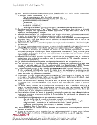Com_CB-016/09 – UTE c/ RSU (Engebio)-R00
RECIFE-PE - Av. Cônsul Vilares Fragoso, 291, Bongi - CEP: 50760-540 - Tel.: (81) 2122.2300 - Fax: (81) 2122.2301 - arevakoblitz@arevakoblitz.com
SÃO PAULO-SP - Rua Gomes de Carvalho, 1666, 17º andar - Vila Olímpia - CEP: 04547-006 - Tel.: (11) 3585.1300 - Fax: (11) 3585.1307
SÃO JOSÉ DO RIO PRETO-SP - Av. Arthur Nonato, 6807, Jd. Maracanã - CEP: 15092-000 - Tel.: (17) 3216.8223 - Fax: (17) 3216.8224
39
gg) Para o dimensionamento de condutores de força em média tensão e baixa tensão estamos considerando
os seguintes critérios, conforme ABNT 5410:
Tipo de encaminhamento (leito, eletrocalha, eletroduto etc);
Queda de tensão admitida no circuito (utilizamos entre 5% a 7%);
Fator de agrupamento dos condutores,
Temperatura;
Corrente nominal do circuito;
Corrente de curto circuito;
Tempo da corrente de curto-circuito no condutor e na blindagem (apenas para cabo de MT).
hh) Consideramos o fornecimento de TP´s e TC´s de 69kV com três secundários, desta maneira os sinais de
medição e proteção serão aquisitados do mesmo equipamento, ou seja, não existirão TP´s e TC´s
especificos para medição e para proteção;
ii) Não estamos considerando nos estudos elétricos (curto-circuito, coordenação e seletividade de proteção)
os ajustes com compromissos sistêmicos (referentes ao sistema elétrico da concessionária);
jj) Estamos considerando que os caminhões de transporte de RSU serão adaptados para descarregamento
automático na UTE (não está previsto nenhum dispositivo de descarregamento além do guincho de
tombamento que foi solicitado);
kk) Não estamos considerando na presente proposta qualquer tipo de sistema de limpeza e descontaminação
de caminhões;
ll) Na presente proposta estamos considerando o fornecimento da Construção Civil (Serviços e Materiais) na
forma de faturamento direto para o cliente, sob responsabilidade técnica da AREVA KOBLITZ;
mm) Devido à inexistência de sondagens do terreno da UTE, estamos considerando em nossa
proposta a execução de fundação direta, sem a necessidade de estaqueamento. Dessa forma, os custos
com fundações estão sujeitos à revisões orçamentárias, caso as sondagens do local indiquem valores
superiores ao considerado;
nn) Não estamos considerando em nossa proposta o tratamento de solo (impermeabilização, etc) para evitar
contaminação pelo combustível na região do pátio de movimentação de RSU (recepção, manuseio e
armazenagem do combustível);
oo) Em nossa proposta não está considerado o asfaltamento/pavimentação dos arruamentos da UTE;
pp) Para este caso (opção 1), deverá ocorrer a implantação de uma segunda unidade de mesmo porte para
entrada em operação à partir de 2016 (para atendimento à nova disponibilidade de RSU). As duas
unidades já estarão dimensionadas para atendimento da disponibilidade de RSU à partir de 2022;
qq) O dimensionamento da UTE foi feito com base em estimativa do Poder Calorífico Inferior (PCI) do RSU.
O valor considerado foi 1.850kcalkg (médio). Entretanto, deverá ser realizada uma análise química do
combustível, para verificação do valor exato do PCI, estando a presente proposta sujeita a revisões, caso
o valor encontrado seja diferente do considerado;
rr) A subestação elevadora considerada na presente proposta (69kV, com barramento simples e vão único)
poderá sofrer alterações, solicitadas no Parecer de Acesso Conclusivo da Concessionária Local, o que
poderá ocasionar alteração de custos da presente proposta;
ss) Como não há definição do ponto de captação de água, as bombas, tubulações e demais estruturas
necessárias entre o ponto de captação e o reservatório de água bruta, não estão inclusas na presente
proposta;
tt) Em virtude da não existência de informações sobre a qualidade da água, o tratamento de água e a
estação de desmineralização foram dimensionados tomando como base na experiência da AREVA
KOBLITZ em projetos similares. Porém este item deverá ser melhor analisado futuramente, através de
análise química da água (orçamento sujeito a revisão);
uu) Devido à indisponibilidade de Parecer de Acesso Conclusivo da Concessionária Local, não estão inclusos
na presente proposta o fornecimento de Linha de Transmissão e Bay de Conexão na Subestação da
Concessionária Local;
vv) Estão inclusos na presente proposta os seguintes seguros/garantias:
- Período de Garantia: 12 meses à partir do aceite provisório (emissão do CAF);
- Performance Bond: Limitado a 10% do valor contratual durante o período de construção;
- Seguro Garantia: Limitado a 10% do valor contratual durante 12 meses (garantia);
- Seguro de Responsabilidade Civil: Limitado a 20% do valor contratual;
- Seguro de Risco de Engenharia;
ww)Caso o cliente queira um Seguros/Garantias diferentes das consideradas, o valor da presente proposta
precisará ser revisado;
xx) O custo apresentado na presente proposta refere-se a implantação da Fase 1 do projeto (8MW). Na Fase
2 (2016), haverá um investimento similar ao da Fase 1 (porém não incluso na presente proposta);
 