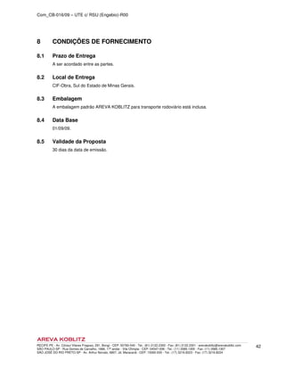 Com_CB-016/09 – UTE c/ RSU (Engebio)-R00
RECIFE-PE - Av. Cônsul Vilares Fragoso, 291, Bongi - CEP: 50760-540 - Tel.: (81) 2122.2300 - Fax: (81) 2122.2301 - arevakoblitz@arevakoblitz.com
SÃO PAULO-SP - Rua Gomes de Carvalho, 1666, 17º andar - Vila Olímpia - CEP: 04547-006 - Tel.: (11) 3585.1300 - Fax: (11) 3585.1307
SÃO JOSÉ DO RIO PRETO-SP - Av. Arthur Nonato, 6807, Jd. Maracanã - CEP: 15092-000 - Tel.: (17) 3216.8223 - Fax: (17) 3216.8224
42
8 CONDIÇÕES DE FORNECIMENTO
8.1 Prazo de Entrega
A ser acordado entre as partes.
8.2 Local de Entrega
CIF-Obra, Sul do Estado de Minas Gerais.
8.3 Embalagem
A embalagem padrão AREVA KOBLITZ para transporte rodoviário está inclusa.
8.4 Data Base
01/09/09.
8.5 Validade da Proposta
30 dias da data de emissão.
 