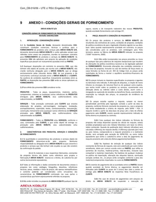 Com_CB-016/09 – UTE c/ RSU (Engebio)-R00
RECIFE-PE - Av. Cônsul Vilares Fragoso, 291, Bongi - CEP: 50760-540 - Tel.: (81) 2122.2300 - Fax: (81) 2122.2301 - arevakoblitz@arevakoblitz.com
SÃO PAULO-SP - Rua Gomes de Carvalho, 1666, 17º andar - Vila Olímpia - CEP: 04547-006 - Tel.: (11) 3585.1300 - Fax: (11) 3585.1307
SÃO JOSÉ DO RIO PRETO-SP - Av. Arthur Nonato, 6807, Jd. Maracanã - CEP: 15092-000 - Tel.: (17) 3216.8223 - Fax: (17) 3216.8224
43
9 ANEXO I - CONDIÇÕES GERAIS DE FORNECIMENTO
AREVA KOBLITZ S/A
CONDIÇÕES GERAIS DE FORNECIMENTO DE PRODUTOS E SERVIÇOS
REVISÃO JANEIRO/2009
1. INTRODUÇÃO - CONSIDERAÇÕES GERAIS
1.1 As Condições Gerais de Venda, doravante denominadas CGV,
constituem condições comerciais, técnicas e jurídicas para o
FORNECIMENTO de produtos e/ou serviços pela AREVA KOBLITZ S/A,
doravante denominada AREVA KOBLITZ, e serão aplicadas sempre que
referidas como anexo nas propostas, acordos ou quaisquer contratos
para FORNECIMENTO de produtos e serviços da AREVA KOBLITZ. As
presentes CGV são aplicáveis sem prejuízo da aplicação de condições
específicas que possam ser mutuamente ajustadas entre as PARTES.
1.2 Quaisquer disposições em contrário às presentes CGV, que não
tenham sido objeto de acordo, por escrito com a AREVA KOBLITZ, não
criarão nenhuma obrigação para a AREVA KOBLITZ, que se obriga
exclusivamente pelas cláusulas destas CGV, de sua proposta e do
instrumento contratual assinado entre a AREVA KOBLITZ e o CLIENTE.
Na ausência de condições específicas mutuamente acordadas entre as
PARTES, as disposições das presentes CGV serão as únicas aplicáveis ao
FORNECIMENTO.
1.3 Para efeito das presentes CGV considerar-se-ão:
PRODUTOS - Todas as peças, equipamentos, materiais, partes,
componentes, sistemas ou quaisquer outras referências de PRODUTOS
entregues pela AREVA KOBLITZ, seus subfornecedores e/ou
subcontratados, ao CLIENTE;
SERVIÇOS - Toda prestação contratada pelo CLIENTE que envolva
elaboração de projetos, pré-montagem, montagem, instalação,
acompanhamento, supervisão, testes, comissionamento, manutenção,
construção, treinamento e/ou quaisquer outras referências de SERVIÇOS
prestados pela AREVA KOBLITZ, seus subfornecedores e/ou
subcontratados ao CLIENTE;
FORNECIMENTO – Todos os PRODUTOS e/ou SERVIÇOS, conforme o
caso, contratados pelo CLIENTE, e que serão objeto de entrega ou
prestação pela AREVA KOBLITZ, seus subcontratados e/ou
subfornecedores.
2. CARACTERÍSTICAS DOS PRODUTOS, SERVIÇOS E CONDIÇÕES
DE FORNECIMENTO
2.1 As quantidades e características dos produtos e serviços objeto do
FORNECIMENTO determinar-se-ão pela proposta. Nenhuma
responsabilidade ou obrigação terá a AREVA KOBLITZ no que concerne a
produtos e serviços que não tenham sido orçados ou que não constem
da confirmação do pedido.
2.1.1 Os materiais e seus respectivos fabricantes, constantes
da proposta técnica são dados como referência para projeto e
fabricação,A AREVA KOBLITZ reserva-se o direito, de substituí-los por
outros tecnicamente equivalentes.
2.2 Todas as informações e dados constantes de documentos anexos à
proposta tais como catálogos, fotografias, desenhos, referências
técnicas, pesos, medidas e listas de preços, são apenas exemplificativos
e somente poderão ser considerados como vinculantes das
características do FORNECIMENTO contratado nas suas partes e
características que forem expressamente referidas na proposta.
2.3 Não estão incluídos na proposta da AREVA KOBLITZ qualquer tipo de
seguro, exceto o de transporte rodoviário dos nossos PRODUTOS,
quando acordado fornecimento com entrega CIF.
3. PREÇO, REAJUSTE E CONDIÇÕES DE PAGAMENTO
3.1 Os preços dos produtos e serviços da AREVA KOBLITZ são
resultantes das estimativas de custos, condições de proposta, condições
de política econômica do país e legislação tributária vigente na sua data-
base. Salvo quando expressamente acordado em contrário, os preços
são considerados para os produtos, com embalagem para frete
terrestre, postos na fábrica da AREVA KOBLITZ indicada na proposta
("EXW" Incoterms, 2000).
3.1.1 Não estão incorporados nos preços provisões ou riscos
de qualquer tipo para cobertura de reajustes excepcionais que resultem
de alterações da política econômica nacional ou da legislação aplicável
ao FORNECIMENTO. Ocorrendo alterações das condições existentes à
data base da proposta, inclusive no caso de eventos de força maior ou
casos fortuitos na forma do art. 393 do Código Civil, os preços serão
realinhados de forma a manter o equilíbrio econômico-financeiro do
FORNECIMENTO.
3.2 Os preços incluem os impostos especificados na proposta e vigentes
na data-base nela indicada. A alteração de alíquotas, a criação de novos
tributos ou encargos, de natureza fiscal ou de qualquer outra espécie,
que venha incidir sobre os produtos ou serviços, ocasionando uma
alteração direta ou indireta sobre o custo destes, assim como a
revogação ou supressão de isenções ou benefícios fiscais, acarretarão na
majoração ou redução dos preços, na proporção da incidência da
alteração.
3.3 Os preços estarão sujeitos a reajuste, sempre na menor
periodicidade permitida pela legislação contada a partir da data da
proposta, conforme fórmula constante da proposta ou, caso a proposta
não tenha estabelecido o critério de reajuste, pelo IGPM – FGV. O
reajuste incidirá a partir da data-base do preço até a data do efetivo
pagamento pelo CLIENTE, exceto quando expressamente indicado de
forma diversa na proposta ou contrato.
3.3.1 Caso qualquer dos índices indicados na fórmula da
proposta não esteja disponível quando do cálculo do reajuste, este(s)
será(ão) projetado(s) para o(s) mês(es) faltante(s) com base no último
índice conhecido. Quando da publicação do(s) índice(s) oficial(ais) será
calculada a diferença de reajuste devida. A diferença apurada para mais
ou para menos, comparando-se o reajuste provisório e o realmente
devido, será corrigida pela variação do IGPM-FGV, ou outro índice
equivalente que venha a substituí-lo entre a data de pagamento do
reajuste provisório até a data do efetivo pagamento/reembolso.
3.3.2 Na hipótese de extinção de qualquer dos índices
constantes da fórmula de reajuste, este será substituído por outro índice
semelhante, eleito por comum acordo entre as PARTES, que reflita os
aumentos de insumos, matérias-primas, mão-de-obra, inclusive taxa
compatível a materiais importados. Na hipótese de qualquer mudança
na política de importação, alteração das alíquotas básicas, acentuada
variação cambial, etc., os preços serão corrigidos conforme o peso dos
materiais/componentes importados no custo do FORNECIMENTO.
3.4 Os eventos de pagamento são os acordados entre as PARTES. Exceto
quando acordado de forma diversa, os pagamentos deverão ser
efetuados pelo CLIENTE no prazo de 5 (cinco) dias úteis a contar da
entrega pela AREVA KOBLITZ da respectiva Nota Fiscal/Fatura ao
CLIENTE.
3.4.1 No caso de atrasos de pagamentos sem prejuízo do
direito da AREVA KOBLITZ de suspender a execução do
 
