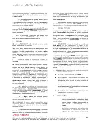 Com_CB-016/09 – UTE c/ RSU (Engebio)-R00
RECIFE-PE - Av. Cônsul Vilares Fragoso, 291, Bongi - CEP: 50760-540 - Tel.: (81) 2122.2300 - Fax: (81) 2122.2301 - arevakoblitz@arevakoblitz.com
SÃO PAULO-SP - Rua Gomes de Carvalho, 1666, 17º andar - Vila Olímpia - CEP: 04547-006 - Tel.: (11) 3585.1300 - Fax: (11) 3585.1307
SÃO JOSÉ DO RIO PRETO-SP - Av. Arthur Nonato, 6807, Jd. Maracanã - CEP: 15092-000 - Tel.: (17) 3216.8223 - Fax: (17) 3216.8224
45
pessoas devidamente credenciadas e habilitadas tecnicamente, as quais,
entretanto, não poderão interferir no andamento normal das atividades
da AREVA KOBLITZ.
6.1.1 As inspeções deverão ser realizadas dentro do horário
comercial da AREVA KOBLITZ e devem ser informadas com pelo menos
72 (setenta e duas) horas de antecedência, sendo que a AREVA KOBLITZ
confirmará ou não o dia e a hora da inspeção, em vista da
disponibilidade técnica da AREVA KOBLITZ.
6.1.2 Os profissionais credenciados pelo CLIENTE para
inspecionar em fábrica o FORNECIMENTO deverão obedecer todas as
normas internas e de segurança da AREVA KOBLITZ enquanto estiverem
em suas dependências.
6.1.3 Os profissionais credenciados pelo CLIENTE para
inspecionar em fábrica o FORNECIMENTO deverão obrigatoriamente
portar calçado de segurança e protetor auricular próprios.
7. EXPEDIÇÃO
7.1. Os itens do FORNECIMENTO serão embarcados por conta e risco do
CLIENTE, obedecendo às suas instruções.
7.2 O CLIENTE deverá providenciar a retirada de seu pedido no prazo
máximo de 5 (cinco) dias, a contar da data em que for avisado para
providenciar a retirada de sua encomenda. Caso contrário, a AREVA
KOBLITZ reserva-se o direito de providenciar esta remessa por conta e
risco do CLIENTE ou promover o respectivo armazenamento, correndo
por conta do CLIENTE as despesas de armazenamento, conservação e
seguro.
8. PATENTES E DIREITOS DE PROPRIEDADE INDUSTRIAL DE
TERCEIROS
8.1 O direito de propriedade sobre estudos, projetos, relatórios,
manuais, desenhos e demais elementos técnicos eventualmente
entregues pela AREVA KOBLITZ ao CLIENTE, inclusive aqueles que
venham a ser desenvolvidos em razão do FORNECIMENTO,
permanecerão com a AREVA KOBLITZ, incluindo “copyrights” e outros
direitos de propriedade industrial ou intelectual. Tais documentos
pertencentes à AREVA KOBLITZ devem ser considerados como
confidenciais, motivo pelo qual o CLIENTE deverá manter sigilo quanto a
eles, ficando vedada a sua cópia e distribuição para qualquer fim, e, não
os transmitindo ou entregando-os a terceiros, salvo com prévia e
expressa autorização por escrito da AREVA KOBLITZ. Da mesma forma, a
AREVA KOBLITZ obriga-se a manter sigilo quanto a desenhos e
informações técnicas que sejam recebidos do CLIENTE e declarados por
este como confidenciais.
8.1.1 O CLIENTE terá uma licença por prazo indeterminado,
não exclusiva para utilização de desenhos e demais elementos técnicos
da AREVA KOBLITZ relativos ao FORNECIMENTO somente para os fins
específicos de operação e manutenção do FORNECIMENTO. Em caso de
rescisão do FORNECIMENTO por inadimplemento do CLIENTE fica
revogada a licença estabelecida nesta cláusula.
8.1.2. A AREVA KOBLITZ em nenhuma hipótese
disponibilizará os códigos fontes de seus programas ou as senhas dos
aplicativos do sistema de supervisório.
8.2 A AREVA KOBLITZ não assumirá qualquer responsabilidade caso os
equipamentos fabricados sob encomenda e desenhos do CLIENTE
venham a ferir patentes, modelos ou demais direitos de propriedade
industrial de terceiros.
8.2.1 Na hipótese destes terceiros embargarem o processo de
fabricação de equipamentos encomendados, o CLIENTE arcará com os
pagamentos devidos até o estágio em que se encontrava tal processo de
fabricação à data dos embargos, bem como por qualquer material
destinado ao FORNECIMENTO já encomendado junto a terceiros ou em
fase de fabricação, eventuais custos de rescisão de compromissos com
subfornecedores e multa rescisória de 10 % (dez por cento) do valor
total do FORNECIMENTO.
8.2.2. Quaisquer despesas, custas, bem como honorários
advocatícios que sejam incorridos pela AREVA KOBLITZ em razão do
disposto nos itens 8.2. e 8.2.1 deverão ser ressarcidos no prazo de 48h.
9. RECEPÇÃO E ACEITAÇÃO
9.1 Qualquer reclamação por parte do CLIENTE a respeito do estado ou
volume do FORNECIMENTO deverá ser feita por escrito e devidamente
comprovada em até 10 (dez) dias a contar do seu recebimento.
Decorrido este prazo o FORNECIMENTO será considerado como
aprovado e aceito. Este prazo não será aplicável quando o CLIENTE
efetuar a verificação e aceitação do FORNECIMENTO no momento do
recebimento, hipótese em que o FORNECIMENTO será considerado
aceito de imediato.
9.2 Se o FORNECIMENTO tiver que ser montado ou instalado pela
AREVA KOBLITZ ou seus subcontratados, o CLIENTE ou seu
representante dará o aceite à montagem ou instalação do equipamento
no local da montagem especificado no Contrato e emitirá o termo de
aceitação à AREVA KOBLITZ em até 05 (cinco) dias da disponibilidade
para entrada em operação. A data de disponibilidade para entrada em
operação será informada pela AREVA KOBLITZ.
9.3 Caso tenha sido estipulada pelas PARTES a emissão de documento
formal de aceitação pelo CLIENTE, em caso de não emissão/atraso por
parte do CLIENTE na entrega do referido documento formal de aceitação
do FORNECIMENTO, este será considerado como aceito, iniciando-se a
garantia a partir da data da entrega. Pequenas não conformidades,
assim entendidas como aquelas que não prejudiquem o funcionamento
e segurança do FORNECIMENTO, não poderão retardar a sua aceitação e
serão sanadas pela AREVA KOBLITZ em cumprimento à obrigação de
garantia.
9.4 O FORNECIMENTO será automaticamente considerado como aceito
no evento que ocorrer primeiro:
• Na data da 1ª (primeira) utilização pelo CLIENTE; ou
• 05 (cinco) dias após o comissionamento do equipamento se o
CLIENTE não tiver emitido documento formal de aceite ou
documento de recusa no aceite por motivo justificado de
desconformidade; ou
• 01 (um) mês após a entrega dos equipamentos caso estes
tenham sua montagem ou comissionamento retardados por
motivos imputáveis ao CLIENTE; ou,
• 05 (cinco) dias após a data prevista para a aceitação, se o
CLIENTE não tiver formalizado a aceitação.
10. SUBCONTRATAÇÃO
10.1 A AREVA KOBLITZ reserva-se o direito de
contratar subfornecedores ou subcontratados para a
execução de qualquer parte do FORNECIMENTO
mantida, todavia, a integral responsabilidade da
AREVA KOBLITZ pelo FORNECIMENTO perante o
CLIENTE.
10.2 Os faturamentos relativos ao fornecimento dos
subfornecedores ou subcontratados poderão ser
negociados pela AREVA KOBLITZ, sempre com a
 