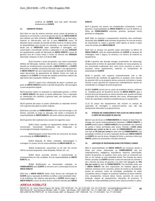 Com_CB-016/09 – UTE c/ RSU (Engebio)-R00
RECIFE-PE - Av. Cônsul Vilares Fragoso, 291, Bongi - CEP: 50760-540 - Tel.: (81) 2122.2300 - Fax: (81) 2122.2301 - arevakoblitz@arevakoblitz.com
SÃO PAULO-SP - Rua Gomes de Carvalho, 1666, 17º andar - Vila Olímpia - CEP: 04547-006 - Tel.: (11) 3585.1300 - Fax: (11) 3585.1307
SÃO JOSÉ DO RIO PRETO-SP - Av. Arthur Nonato, 6807, Jd. Maracanã - CEP: 15092-000 - Tel.: (17) 3216.8223 - Fax: (17) 3216.8224
46
anuência do CLIENTE, para que sejam faturados
diretamente ao CLIENTE.
11. GARANTIA TÉCNICA
11.1 Salvo no caso de estarem previstos outros prazos de garantia na
proposta ou no Contrato, o prazo de garantia técnica da AREVA KOBLITZ
para defeitos por falha atribuível à AREVA KOBLITZ seja de fabricação,
material ou mão-de-obra, será de: (i) para PRODUTOS novos; 18
(dezoito) meses contados da emissão da Nota Fiscal ou 12 (doze) meses
da disponibilidade para entrada em operação, o que expirar primeiro,
desde que os PRODUTOS sejam submetidos à estocagem, uso,
conservação e manutenção normais e adequados e; (ii) para SERVIÇOS
em equipamentos usados de fabricação da AREVA KOBLITZ o prazo de
garantia será de 6 (seis) meses a contar do término dos SERVIÇOS
observado o disposto no item 11.8 destas CGV.
11.1.1 Durante o prazo de garantia, caso sejam constatados
defeitos de fabricação, material, mão de obra e defeitos ocultos, estes
deverão ser imediatamente comunicados à AREVA KOBLITZ e o CLIENTE
deve tomar as medidas necessárias buscando evitar o seu agravamento.
A AREVA KOBLITZ não será responsável pela reparação de defeitos que
sejam decorrentes do agravamento de defeitos iniciais em razão de
negligência do CLIENTE na tomada das medidas preventivas cabíveis tão
logo tenha sido constatado o defeito ou falha.
11.1.2 O reparo e/ou substituição de peças e produtos por
parte da AREVA KOBLITZ durante o período de garantia, não prorrogará
o prazo de garantia original.
11.2 A garantia implica na reparação ou substituição gratuita, a critério
da AREVA KOBLITZ, das peças ou partes defeituosas. Com a reparação
ou substituição fica satisfeita a garantia total, sem quaisquer outras
responsabilidades.
11.3 A garantia das peças ou partes substituídas ou reparadas termina
com a garantia das peças ou partes originais.
11.4 Danos ocorridos ao FORNECIMENTO entre o local de entrega e o de
destino, incluindo na carga ou descarga, não sendo o transporte de
responsabilidade da AREVA KOBLITZ, não serão cobertos pela garantia.
11.5 A garantia não é aplicável e/ou cessará nos seguintes casos:
11.5.1 Danos causados ao equipamento devido à falta de
manutenção, manutenção inadequada, uso inadequado, ou
armazenagem/instalação impróprios, ou;
11.5.2 Desgaste normal decorrente do transcorrer do tempo
e da utilização do FORNECIMENTO, ou;
11.5.3 Detecção de falhas, instalação, desmontagem e
montagem no campo, fora da responsabilidade da AREVA KOBLITZ, ou;
11.5.4 Componentes consumíveis ou de vida útil normal
inferior ao prazo da garantia, como lâmpadas, fusíveis, etc., ou;
11.5.5 Danos ocorridos durante a movimentação ou
armazenamento em más condições, fora da responsabilidade da AREVA
KOBLITZ, ou;
11.5.6 Modificações ou intervenções realizadas no
FORNECIMENTO pelo CLIENTE ou terceiros sem a autorização formal da
AREVA KOBLITZ.
11.6 Caso a AREVA KOBLITZ realize visita técnica por solicitação do
CLIENTE para a reparação de defeitos ou falhas e seja constatado tratar-
se de problemas não cobertos pela garantia, o CLIENTE deverá pagar à
AREVA KOBLITZ o preço da visita técnica conforme indicado pela AREVA
KOBLITZ.
11.7 A garantia nos termos ora estabelecidos corresponde à única
garantia e responsabilidade da AREVA KOBLITZ em caso de defeitos ou
falhas do FORNECIMENTO excluindo, portanto, quaisquer outras
garantias ou obrigações.
11.8 Todos os materiais e equipamentos existentes e/ou reutilizados
fornecidos pelo CLIENTE estão excluídos da garantia. No caso de serviços
de manutenção ou reparo a garantia cobre apenas as partes e peças
novas fornecidas pela AREVA KOBLITZ.
11.9 Caso os serviços em garantia sejam executados na fábrica da
AREVA KOBLITZ, serão de responsabilidade do CLIENTE as despesas de
embalagem, frete e seguro, na remessa e no retorno do material ou
equipamento.
11.10 A garantia não abrange estragos provenientes de sobrecarga,
ultrapassando os limites de capacidade indicados em nossa proposta, ou
por manutenção inadequada, bem como lucros cessantes ou danos a
quaisquer outros equipamentos, materiais ou componentes de
propriedade do CLIENTE.
11.11 A garantia será suspensa automaticamente com o não
cumprimento das condições de pagamento ou qualquer outra cláusula
da presente CGV ou da proposta técnica-comercial, entretanto o tempo
durante o qual a garantia foi suspensa por inadimplemento, deverá ser
considerado na contagem do prazo de garantia.
11.12 O CLIENTE arcará com os custos da assistência técnica, conforme
as condições gerais de Assistência técnica da AREVA KOBLITZ, após o
término do prazo de garantia ou mesmo durante este, quando verificada
a utilização e/ou manutenção indevida, bem como, ultrapassagens dos
limites de capacidade e tolerância estabelecida para o equipamento.
11.13 Os preços dos equipamentos não incluem os serviços de
supervisão de montagem e posta-em-marcha, caso não seja
devidamente informado na proposta técnica.
12. ATRASOS NO FORNECIMENTO POR CULPA DA AREVA KOBLITZ
E LIMITE NA APLICAÇÃO DE MULTAS
12.1 Em caso de atraso no FORNECIMENTO em relação às datas finais de
entrega, por causas comprovadamente imputáveis à AREVA KOBLITZ, o
CLIENTE poderá aplicar à AREVA KOBLITZ uma penalidade com natureza
de perdas e danos pré-fixados pelo atraso, limitada a 0,05% (meio
centésimo por cento) ao dia do valor do FORNECIMENTO em atraso,
com teto de 3% (três por cento) do valor total do FORNECIMENTO. Esta
penalidade constitui-se na única reparação devida pela AREVA KOBLITZ
ao CLIENTE em caso de atraso. Atingido tal limite, a exclusivo critério das
PARTES, poderá ser promovida a rescisão contratual.
13. LIMITAÇÃO DE RESPONSABILIDADE POR PERDAS E DANOS
13.1 A responsabilidade da AREVA KOBLITZ por eventuais perdas e
danos que causar relacionadas ao FORNECIMENTO seja por
inadimplementos, negligência, imprudência, imperícia, indenizações,
quebra de garantias, ou qualquer outra causa, quer se constituam por
fato ou ato isolado ou pela totalidade destes, fica limitada aos danos
diretos causados ao CLIENTE durante o prazo de execução do contrato e
até o término do prazo de garantia e ao valor total agregado de 10%
(dez por cento) do valor do FORNECIMENTO. Fica entendido ainda, que
a AREVA KOBLITZ não será responsável, em hipótese alguma por
indenizar eventuais lucros cessantes, perdas de receita ou de produção,
perdas de contratos, custos de ociosidade, penalidades do poder
concedente, danos a imagem ou quaisquer hipóteses de danos indiretos
e/ou conseqüentes, inclusive danos morais, aumento de custo de
produção, aluguel de equipamentos, alterações de processos. A
limitação de responsabilidade prevista nesta cláusula prevalece e aplica-
 