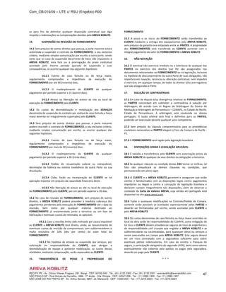 Com_CB-016/09 – UTE c/ RSU (Engebio)-R00
RECIFE-PE - Av. Cônsul Vilares Fragoso, 291, Bongi - CEP: 50760-540 - Tel.: (81) 2122.2300 - Fax: (81) 2122.2301 - arevakoblitz@arevakoblitz.com
SÃO PAULO-SP - Rua Gomes de Carvalho, 1666, 17º andar - Vila Olímpia - CEP: 04547-006 - Tel.: (11) 3585.1300 - Fax: (11) 3585.1307
SÃO JOSÉ DO RIO PRETO-SP - Av. Arthur Nonato, 6807, Jd. Maracanã - CEP: 15092-000 - Tel.: (17) 3216.8223 - Fax: (17) 3216.8224
47
se para fins de delimitar qualquer disposição contratual que diga
respeito a indenizações ou compensações devidos pela AREVA KOBLITZ.
14. SUSPENSÃO OU RESCISÃO DO FORNECIMENTO
14.1 Sem prejuízo de outros direitos que possua, a parte inocente estará
autorizada a suspender o contrato de FORNECIMENTO, a seu exclusivo
critério, mediante simples comunicação por escrito a outra parte, sendo
certo que no caso de suspensão decorrente de fatos não imputáveis à
AREVA KOBLITZ, esta fará jus à prorrogação do prazo contratual
acordado pelo mesmo período apurado de suspensão e suas
consequências, se ocorrer qualquer das seguintes hipóteses:
14.1.1 Evento de caso fortuito ou de força maior,
regularmente comprovados e impeditivos da execução do
FORNECIMENTO por até 90 (noventa) dias;
14.1.2 O inadimplemento do CLIENTE de qualquer
pagamento por período superior a 15 (quinze dias);
14.1.3 Atraso na liberação de acesso ao site ou local de
execução do FORNECIMENTO pelo CLIENTE.
14.2 Os custos de desmobilização e mobilização dos SERVIÇOS
decorrente de suspensão do contrato por motivo de caso fortuito e força
maior deverão ser integralmente suportados pelo CLIENTE.
14.3 Sem prejuízo de outros direitos que possua, a parte inocente
poderá rescindir o contrato de FORNECIMENTO, a seu exclusivo critério,
mediante simples comunicação por escrito, se ocorrer qualquer das
seguintes hipóteses:
14.3.1 Evento de caso fortuito ou de força maior,
regularmente comprovados e impeditivos da execução do
FORNECIMENTO por mais de 90 (noventa) dias;
14.3.2 O inadimplemento do CLIENTE de qualquer
pagamento por período superior a 30 (trinta dias);
14.3.3 Pedido de recuperação judicial ou extrajudicial,
decretação de falência ou notória insolvência da outra Parte ou sua
dissolução;
14.3.4 Cisão, fusão ou incorporação do CLIENTE se tal
operação importar em prejuízo da capacidade financeira deste.
14.3.5 Não liberação de acesso ao site ou local de execução
do FORNECIMENTO pelo CLIENTE, por um período superior a 30 dias.
14.2 No caso de rescisão do FORNECIMENTO, sem prejuízo de outros
direitos, a AREVA KOBLITZ poderá proceder à imediata cobrança dos
pagamentos pendentes pela execução do FORNECIMENTO até a data da
rescisão, bem como por qualquer material destinado ao
FORNECIMENTO já encomendado junto a terceiros ou em fase de
fabricação e eventuais custos de retomada, se aplicável.
14.2.1 Caso a rescisão tenha sido motivada por causa imputável
ao CLIENTE a AREVA KOBLITZ terá direito, ainda, ao ressarcimento de
eventuais custos de rescisão de compromissos com subfornecedores e
multa rescisória de 10% (dez por cento) do valor total do
FORNECIMENTO.
14.2.2 Na hipótese de atrasos ou suspensão dos serviços, por
solicitação ou responsabilidade do CLIENTE, que obrigue a
desmobilização de equipe e posterior mobilização, os custos destas
atividades, mediante comprovação, serão repassados ao CLIENTE.
15.. TRANSFERÊNCIA DE POSSE E PROPRIEDADE DO
FORNECIMENTO
15.1 A posse e os riscos do FORNECIMENTO serão transferidos ao
CLIENTE mediante a entrega dos equipamentos pela AREVA KOBLITZ,
sem prejuízo da garantia ora estipulada entre as PARTES. A propriedade
dos FORNECIMENTOS será transferida ao CLIENTE somente com o
integral pagamento do valor do FORNECIMENTO à AREVA KOBLITZ
16. NÃO-NOVAÇÃO
16.1 O eventual não exercício imediato ou a tolerância de qualquer das
PARTES no exercício dos direitos que lhe são assegurados nos
documentos relacionados ao FORNECIMENTO ou na legislação, inclusive
na hipótese de descumprimento da outra Parte de suas obrigações, não
importará em novação, renúncia ou alteração contratual, nem impedirá
o exercício, em qualquer tempo, de todos os direitos e/ou prerrogativas
que são asseguradas à Parte.
17. SOLUÇÃO DE CONTROVÉRSIAS
17.1 Em caso de disputa e/ou divergência relativas ao FORNECIMENTO,
as PARTES concordam em submeter a controvérsia à solução por
Arbitragem, de acordo com as Regras de Arbitragem do Centro de
Mediação e Arbitragem de Pernambuco – CEMAPE, na Cidade de Recife,
Estado de Pernambuco. A arbitragem será conduzida no idioma
português. O laudo arbitral será final e definitivo para as PARTES,
podendo ser executado perante qualquer juízo competente.
17.2 Sem prejuízo da cláusula compromissória para as providências
cautelares necessárias as PARTES elegem o Foro da Comarca de Recife -
PE.
17.3 O FORNECIMENTO será regido pela legislação brasileira.
18. DISPOSIÇÕES GERAIS E LEGISLAÇÃO APLICÁVEL
18.1 É vedada a transferência pelo CLIENTE sem autorização prévia da
AREVA KOBLITZ de qualquer de seus direitos ou obrigações a terceiros.
18.2 Se qualquer cláusula ou condição destas CGV tornar-se ineficaz, tal
fato não prejudicará as demais cláusulas ou condições, que
permanecerão em pleno vigor.
18.3 O CLIENTE e a AREVA KOBLITZ garantem e asseguram que estão
cientes e familiarizados com as disposições legais contra pagamentos
impróprios ou ilegais e contra a corrupção da legislação brasileira e
declaram cumprir integralmente tais disposições, além de observar o
conteúdo da Carta de Valores AREVA, cuja versão em português está
disponível no site www.areva.com.
18.4 Todas e quaisquer modificações no Contrato/Pedido de Compra,
somente serão possíveis se acordadas expressamente pelas PARTES e
deverão ser formalizadas por escrito, sendo assinadas pelo CLIENTE e
pela AREVA KOBLITZ.
18.5 Os custos decorrentes de caso fortuito ou força maior ocorridos no
local da obra serão de responsabilidade do CLIENTE, como mitigação de
tal risco o CLIENTE deverá providenciar seguros de risco de engenharia e
de responsabilidade civil cruzada que englobe a AREVA KOBLITZ e as
subfornecedoras ou sucontratadas, para quaisquer obras ou serviços a
serem executados em campo pela AREVA KOBLITZ. Este seguro deverá
ter um risco contratado com a seguradora suficiente para cobrir
eventuais pleitos indenizatórios. Em caso de sinistro a franquia do
seguro, a participação obrigatória do segurado (POS), bem como valores
eventualmente não cobertos pela apólice ou pagos pela seguradora,
deverão ser paga pelo CLIENTE.
* * *
 