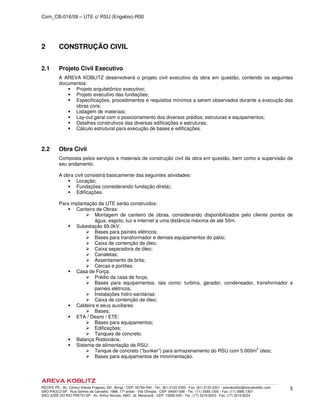 Com_CB-016/09 – UTE c/ RSU (Engebio)-R00
RECIFE-PE - Av. Cônsul Vilares Fragoso, 291, Bongi - CEP: 50760-540 - Tel.: (81) 2122.2300 - Fax: (81) 2122.2301 - arevakoblitz@arevakoblitz.com
SÃO PAULO-SP - Rua Gomes de Carvalho, 1666, 17º andar - Vila Olímpia - CEP: 04547-006 - Tel.: (11) 3585.1300 - Fax: (11) 3585.1307
SÃO JOSÉ DO RIO PRETO-SP - Av. Arthur Nonato, 6807, Jd. Maracanã - CEP: 15092-000 - Tel.: (17) 3216.8223 - Fax: (17) 3216.8224
5
2 CONSTRUÇÃO CIVIL
2.1 Projeto Civil Executivo
A AREVA KOBLITZ desenvolverá o projeto civil executivo da obra em questão, contendo os seguintes
documentos:
Projeto arquitetônico executivo;
Projeto executivo das fundações;
Especificações, procedimentos e requisitos mínimos a serem observados durante a execução das
obras civis;
Listagem de materiais;
Lay-out geral com o posicionamento dos diversos prédios, estruturas e equipamentos;
Detalhes construtivos das diversas edificações e estruturas;
Cálculo estrutural para execução de bases e edificações.
2.2 Obra Civil
Composta pelos serviços e materiais de construção civil da obra em questão, bem como a supervisão de
seu andamento.
A obra civil consistirá basicamente das seguintes atividades:
Locação;
Fundações (considerando fundação direta);
Edificações.
Para implantação da UTE serão construídos:
Canteiro de Obras:
Montagem de canteiro de obras, considerando disponibilizados pelo cliente pontos de
água, esgoto, luz e internet a uma distância máxima de até 50m.
Subestação 69,0kV:
Bases para painéis elétricos;
Bases para transformador e demais equipamentos do pátio;
Caixa de contenção de óleo;
Caixa separadora de óleo;
Canaletas;
Assentamento de brita;
Cercas e portões.
Casa de Força:
Prédio da casa de força;
Bases para equipamentos, tais como: turbina, gerador, condensador, transformador e
painéis elétricos;
Instalações hidro-sanitárias;
Caixa de contenção de óleo;
Caldeira e seus auxiliares:
Bases;
ETA / Desmi / ETE:
Bases para equipamentos;
Edificações;
Tanques de concreto.
Balança Rodoviária;
Sistema de alimentação de RSU:
Tanque de concreto (“bunker”) para armazenamento do RSU com 5.000m3
úteis;
Bases para equipamentos de movimentação.
 