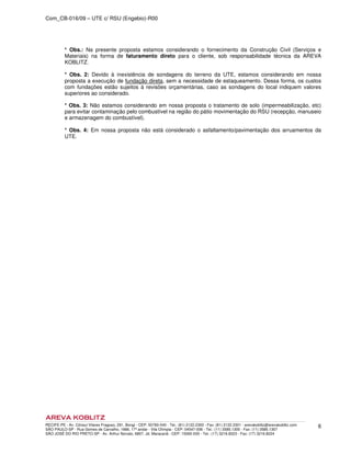 Com_CB-016/09 – UTE c/ RSU (Engebio)-R00
RECIFE-PE - Av. Cônsul Vilares Fragoso, 291, Bongi - CEP: 50760-540 - Tel.: (81) 2122.2300 - Fax: (81) 2122.2301 - arevakoblitz@arevakoblitz.com
SÃO PAULO-SP - Rua Gomes de Carvalho, 1666, 17º andar - Vila Olímpia - CEP: 04547-006 - Tel.: (11) 3585.1300 - Fax: (11) 3585.1307
SÃO JOSÉ DO RIO PRETO-SP - Av. Arthur Nonato, 6807, Jd. Maracanã - CEP: 15092-000 - Tel.: (17) 3216.8223 - Fax: (17) 3216.8224
6
* Obs.: Na presente proposta estamos considerando o fornecimento da Construção Civil (Serviços e
Materiais) na forma de faturamento direto para o cliente, sob responsabilidade técnica da AREVA
KOBLITZ.
* Obs. 2: Devido à inexistência de sondagens do terreno da UTE, estamos considerando em nossa
proposta a execução de fundação direta, sem a necessidade de estaqueamento. Dessa forma, os custos
com fundações estão sujeitos à revisões orçamentárias, caso as sondagens do local indiquem valores
superiores ao considerado.
* Obs. 3: Não estamos considerando em nossa proposta o tratamento de solo (impermeabilização, etc)
para evitar contaminação pelo combustível na região do pátio movimentação do RSU (recepção, manuseio
e armazenagem do combustível).
* Obs. 4: Em nossa proposta não está considerado o asfaltamento/pavimentação dos arruamentos da
UTE.
 