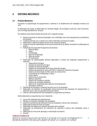 Com_CB-016/09 – UTE c/ RSU (Engebio)-R00
RECIFE-PE - Av. Cônsul Vilares Fragoso, 291, Bongi - CEP: 50760-540 - Tel.: (81) 2122.2300 - Fax: (81) 2122.2301 - arevakoblitz@arevakoblitz.com
SÃO PAULO-SP - Rua Gomes de Carvalho, 1666, 17º andar - Vila Olímpia - CEP: 04547-006 - Tel.: (11) 3585.1300 - Fax: (11) 3585.1307
SÃO JOSÉ DO RIO PRETO-SP - Av. Arthur Nonato, 6807, Jd. Maracanã - CEP: 15092-000 - Tel.: (17) 3216.8223 - Fax: (17) 3216.8224
7
3 SISTEMA MECÂNICO
3.1 Projeto Mecânico
Consistirá na especificação de equipamentos e sistemas e no detalhamento da instalação mecânica da
UTE.
A elaboração do projeto se desenvolve em diversas etapas, da concepção inicial até a fase conclusiva,
com a entrega dos desenhos "as built".
Os trabalhos serão desenvolvidos de acordo com o seguinte escopo:
Estudo conceitual do sistema de geração, com a definição macro dos equipamentos e parâmetros
do processo;
Tratativas técnicas com o cliente com vistas à definição conceitual do projeto;
Elaboração e cálculo do balanço térmico e de massa do sistema;
Visitas ao local de implantação da obra para levantamento de dados necessários à elaboração do
projeto;
Elaboração dos seguintes fluxogramas de processo:
Geral de água;
Vapor;
Condensado;
Água de refrigeração;
Água de serviço;
Ar comprimido.
Elaboração de especificações técnicas destinadas à compra dos seguintes equipamentos e
sistemas:
Reservatórios de água;
Estação de tratamento de água;
Estação de desmineralização;
Sistema de neutralização do PH para efluentes líquidos;
Caldeira aquatubular p/ queima de RSU c/ sistema de tratamento de gases;
Sistema de alimentação de RSU (pátio de combustível);
Turboredutor de condensação à vácuo;
Ponte rolante;
Sistema de ar comprimido;
Balança rodoviária;
Sistema de Combate à incêndio
Sistema de ventilação adiabático;
Sistema de refrigeração para salas de comando/painéis;
Montagem mecânica;
Solicitação de propostas e tratativas técnicas com os fornecedores;
Elaboração de planilhas de equalização técnico-comercial das propostas de equipamentos e
sistemas, para o caso de aquisição direta pelo cliente;
Cálculo e dimensionamento das tubulações e componentes do sistema.
Serão elaborados os seguintes lay-outs e desenhos:
Lay-out de instalação dos equipamentos;
Plantas e cortes para instalação das tubulações;
Desenhos isométricos das diversas linhas de tubulações, onde se fizer necessário;
Elaboração da lista de linhas do projeto;
Elaboração da listagem de materiais do projeto para compras;
Elaboração do procedimento de tratamento de superfície e pintura das tubulações, dutos e
suportes;
Elaboração do manual de operação e manutenção do sistema;
As built.
 