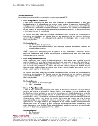 Com_CB-016/09 – UTE c/ RSU (Engebio)-R00
RECIFE-PE - Av. Cônsul Vilares Fragoso, 291, Bongi - CEP: 50760-540 - Tel.: (81) 2122.2300 - Fax: (81) 2122.2301 - arevakoblitz@arevakoblitz.com
SÃO PAULO-SP - Rua Gomes de Carvalho, 1666, 17º andar - Vila Olímpia - CEP: 04547-006 - Tel.: (11) 3585.1300 - Fax: (11) 3585.1307
SÃO JOSÉ DO RIO PRETO-SP - Av. Arthur Nonato, 6807, Jd. Maracanã - CEP: 15092-000 - Tel.: (17) 3216.8223 - Fax: (17) 3216.8224
8
Circuitos Mecânicos
Serão objeto do projeto mecânico os seguintes circuitos/sistemas da UTE:
Linha de Água Bruta / Clarificada
A partir de um reservatório de água bruta (iníco do escopo da presente proposta), a água será
bombeada através de tubulação de aço carbono para a estação de tratamento de água (ETA),
onde passará por um processo de clarificação. À partir da ETA, a água irá para um reservatório de
água clarificada e deste será distribuída através de tubulações de aço carbono para os seguintes
pontos: estação de desmineralização, casa de força (para serviços gerais), torres de resfriamento
e sistema de retenção de particulados.
As válvulas desta linha serão de aço fundido com extremos para flanges e com os mecanismos
internos de aço inoxidável. Os flanges serão do tipo sobreposto de aço carbono, fabricados
conforme Norma ANSI B 16.5. A tubulação será suportada através de pipe-racks ou aproveitando
estruturas próximas.
Limites de bateria:
De: Reservatório de água bruta;
Para: estação de desmineralização, casa de força, torres de resfriamento e sistema de
retenção de particulados.
* Obs.: Como não há definição do ponto de captação de água, as bombas, tubulações e demais
estruturas necessárias entre o ponto de captação e o reservatório de água bruta, não estão
inclusas na presente proposta.
Linha de Água Desmineralizada
Após a passagem pela Estação de Desmineralização, a água segue para o tanque de água
desmineralizada. Por conta da temperatura ambiente da água, este tanque não necessita ser
isolado termicamente. A linha de água desmineralizada começa na parte inferior do tanque onde
uma tubulação de aço carbono, se conecta à(s) bomba(s) da linha, sendo uma reserva. A água
desmineralizada será bombeada através de tubos de aço carbono, ligados por solda de topo, em
direção à parte superior do desaerador.
As válvulas desta linha serão de aço fundido com extremos para flanges e com os mecanismos
internos de aço inoxidável. Os flanges serão do tipo sobreposto de aço carbono, fabricados
conforme Norma ANSI B 16.5. A tubulação será suportada através de pipe-racks ou aproveitando
estruturas próximas.
Limites de bateria:
De: Estação de Desmineralização;
Para: Desaerador.
Linhas de Água Desaerada
A linha de água desaerada começa na parte inferior do desaerador, onde uma tubulação de aço
carbono, se conecta às bombas da caldeira (sendo uma reserva). A água desaerada será
bombeada através de tubulação de aço carbono, sem costura, em direção à caldeira. Ao longo da
linha de água desaerada existirão válvulas de controle do nível da caldeira, com by-pass, para
manutenção. Existirão tubulações de aço carbono que irão manter a vazão mínima das bombas de
alimentação da caldeira com auxílio de válvulas de controle. As válvulas da linha de água
desaerada serão de aço fundido com extremos para flanges e com os mecanismos internos de
aço inoxidável. Os flanges serão do tipo sobreposto de aço carbono forjado, fabricado conforme
Norma ANSI B 16.5. A tubulação de água desaerada será suportada através de pipe-racks, que
estão dispostos ao longo da linha. Todas a tubulação será isolada termicamente com a utilização
de tubos de lã de rocha, chapas de alumínio e rebites.
Limites de bateria:
De: Desaerador;
Para: Caldeira.
 