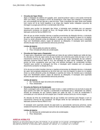 Com_CB-016/09 – UTE c/ RSU (Engebio)-R00
RECIFE-PE - Av. Cônsul Vilares Fragoso, 291, Bongi - CEP: 50760-540 - Tel.: (81) 2122.2300 - Fax: (81) 2122.2301 - arevakoblitz@arevakoblitz.com
SÃO PAULO-SP - Rua Gomes de Carvalho, 1666, 17º andar - Vila Olímpia - CEP: 04547-006 - Tel.: (11) 3585.1300 - Fax: (11) 3585.1307
SÃO JOSÉ DO RIO PRETO-SP - Av. Arthur Nonato, 6807, Jd. Maracanã - CEP: 15092-000 - Tel.: (17) 3216.8223 - Fax: (17) 3216.8224
9
Circuitos de Vapor Direto
Após a instalação da caldeira em questão, será possível produzir vapor a uma vazão nominal de
35t/h com 45bar(a) de pressão e 410ºC de temperatura. Este vapor será coletado e transportado
por uma tubulação de aço liga até a casa de força. Toda a tubulação de vapor direto será isolada
com manta em lã de rocha basáltica e ao longo dos trajetos serão instalados conjuntos de
drenagem e purgas para eliminar o condensado das linhas.
Também para auxiliar na drenagem das linhas, a tubulação será instalada com um pequeno
decaimento constante na direção do fluxo. Os flanges serão do tipo sobreposto de aço liga,
fabricado conforme Norma ANSI B 16.5.
Afim de que se evitem tensões internas e reações provenientes da dilatação térmica, a tubulação
de vapor será projetada afastando-se da linha reta, por meio de ângulos no plano ou no espaço
(liras) ou ainda utilizando juntas de dilatação e suportes de molas, de maneira que a tubulação
fique com flexibilidade própria, capaz de absorver as dilatações. A tubulação será suportada
através de pipe-racks ou aproveitando estruturas próximas.
Limites de bateria:
De: Válvula globo de saída da caldeira;
Para: Entrada daTurbina de condensação.
Circuitos de Vapor para o Desaerador
O vapor para o desaerador será transportado por tubos de aço carbono ligados por solda de topo.
As válvulas da linha de vapor serão de aço fundido com extremos para solda de topo e com os
mecanismos internos de aço inoxidável. Os flanges serão do tipo sobreposto de aço carbono,
fabricado conforme Norma ANSI B 16.5. Na tubulação de vapor serão instalados, em alguns
pontos da linha, purgadores para que haja uma perfeita drenagem do condensado formado.
Também para auxiliar na drenagem da linha, a tubulação será instalada com um pequeno
decaimento constante na direção do fluxo.
A fim de que se evitem tensões internas e reações provenientes da dilatação térmica, a tubulação
de vapor será projetada afastando-se da linha reta, por meio de ângulos no plano ou no espaço
(liras) ou ainda utilizando juntas de dilatação e suportes de molas, de maneira que a tubulação
fique com flexibilidade própria, capaz de absorver as dilatações. A tubulação será suportada
através de pipe-racks ou aproveitando estruturas próximas.
Limites de bateria:
De: Tomada de vapor da turbina de condensação;
Para: Desaerador.
Circuitos de Retorno de Condensado
Após a passagem pelo condensador de vapor à seco, o vapor condensa e se acumula no poço de
água quente (hot well). Em seguida o condensado é bombeado para o desaerador da caldeira,
através de tubulação de aço carbono ligada por solda de topo. O nível de condensado é
controlado por uma válvula de recirculação que o mantém sempre acima do mínimo exigido.
As válvulas da linha de condensado são de aço fundido com extremos para flanges e com os
mecanismos internos de aço inoxidável. Os flanges serão do tipo sobreposto de aço carbono,
fabricado conforme Norma ANSI B 16.5.
A tubulação será suportada através de pipe-racks ou aproveitando estruturas próximas, sendo
isolada termicamente com isotubo / manta em lã de rocha basáltica, chapas de alumínio e rebites.
Limites de bateria:
De: Bombas de condensado da turbina de condensação;
Para: Desaerador.
 
