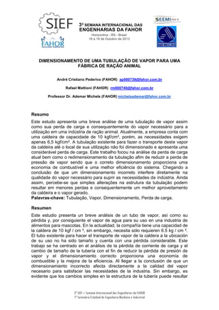 3ª SIEF – Semana Internacional das Engenharias da FAHOR
7º Seminário Estadual de Engenharia Mecânica e Industrial
DIMENSIONAMENTO DE UMA TUBULAÇÃO DE VAPOR PARA UMA
FÁBRICA DE RAÇÃO ANIMAL
André Cristiano Pederiva (FAHOR) ap000739@fahor.com.br
Rafael Mattioni (FAHOR) rm000740@fahor.com.br
Professor Dr. Ademar Michels (FAHOR) michelsademar@fahor.com.br
Resumo
Este estudo apresenta uma breve análise de uma tubulação de vapor assim
como sua perda de carga e consequentemente do vapor necessário para a
utilização em uma indústria de ração animal. Atualmente, a empresa conta com
uma caldeira de capacidade de 10 kgf/cm², porém, as necessidades exigem
apenas 6,5 kgf/cm². A tubulação existente para fazer o transporte deste vapor
da caldeira até o local de sua utilização não foi dimensionado e apresenta uma
considerável perda de carga. Este trabalho focou na análise da perda de carga
atual bem como o redimensionamento da tubulação afim de reduzir a perda de
pressão de vapor sendo que o correto dimensionamento proporciona uma
economia de combustível e uma melhor eficiência do sistema. Chegando a
conclusão de que um dimensionamento incorreto interfere diretamente na
qualidade do vapor necessário para suprir as necessidades da indústria. Ainda
assim, percebe-se que simples alterações na estrutura da tubulação podem
resultar em menores perdas e consequentemente um melhor aproveitamento
da caldeira e o vapor gerado.
Palavras-chave: Tubulação, Vapor, Dimensionamento, Perda de carga.
Resumen
Este estudio presenta un breve análisis de un tubo de vapor, así como su
pérdida y, por consiguiente el vapor de agua para su uso en una industria de
alimentos para mascotas. En la actualidad, la compañía tiene una capacidad de
la caldera de 10 kgf / cm ², sin embargo, necesita sólo requieren 6.5 kg / cm ².
El tubo existente para hacer el transporte de vapor de la caldera a la ubicación
de su uso no ha sido tamaño y cuenta con una pérdida considerable. Este
trabajo se ha centrado en el análisis de la pérdida de corriente de carga y el
cambio de tamaño de la tubería con el fin de reducir la pérdida de presión de
vapor y el dimensionamiento correcto proporciona una economía de
combustible y la mejora de la eficiencia. Al llegar a la conclusión de que un
dimensionamiento incorrecto afecta directamente a la calidad del vapor
necesario para satisfacer las necesidades de la industria. Sin embargo, es
evidente que los cambios simples en la estructura de la tubería puede resultar
 