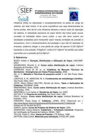 3ª SIEF – Semana Internacional das Engenharias da FAHOR
7º Seminário Estadual de Engenharia Mecânica e Industrial
influência direta na velocidade e conseqüentemente na perda de carga do
sistema, por este motivo, é de suma importância que seja dimensionada de
forma correta, afim de ter uma eficiência elevada e menor custo de operação
da caldeira. A velocidade excessiva do vapor dentro dos tubos pode causar
corrosão na tubulação assim como ruídos, o que não deve ocorrer em
tubulações projetadas para transportar vapor nessas condições de pressão e
temperatura. Com o dimensinamento da tubulação o que não foi realizado na
empresa, podemos chegar a uma perda de carga de apenas 0,125 Kgf/cm²
operando a uma pressão 10 Kgf/cm², contra 5,01 Kgf/cm² de perdas que estão
ocorrendo com a pressão de 6,5 Kgf/cm².
6. Referências
BIZZO, Waldir A. Geração, Distribuição e Utilização de Vapor. UNICAMP,
2003.
DAUMICHEN, Ricardo V. H. Curso sobre distribuição de vapor. Instituto
Brasileiro de Petróleo, 1975.
FERREIRA, Paulo M. M. et. al. Coletânea de Manuais Técnicos de
Bombeiros : Emergências em Vasos Pressurizados. 2006.
GIL, A. C. Métodos e Técnicas de pesquisa social. 5. ed. São Paulo: Atlas,
1999.
LAKATOS, E. M.; MARCONI, M. A. Fundamentos de metodologia científica.
São Paulo: Atlas, 2001.
LEITE, Nilson Ribero; MILITÃO, Renato de Abreu. Tipos e Aplicações de
Caldeiras. PROMINP, 2008.
MAKARENKO, Boris. Curso sobre distribuição de vapor. Instituto Brasileiro
de Petróleo, 1975.
MARTINELLI, Luiz Carlos Jr. Geradores de Vapor. Ijuí, 2003.
MATTAR, F. N. Pesquisa de marketing. São Paulo: Atlas, 1999.
PAGY, Antonio. Curso sobre distribuição de vapor. Instituto Brasileiro de
Petróleo, 1975.
PINHEIRO, Paulo Cesar C. Caldeiras. UFMG, 2012. Disponível em <
http://www.demec.ufmg.br/disciplinas/eng033b/Apresentacoes/7-Caldeira.pdf >.
Acesso em 02 de abril de 2013.
SARCO, Spirax. Curso de Projetos de Sistema de Vapor. 2005
SEBASTIÃO, Carlos Roberto. Caldeiraria – Tubulação Industrial. Programa
de Certificação de Pessoal de Caldeira. SENAI, 1997.
TELLES, Pedro C. Silva. Vasos de Pressão. LTC Editora, 1996.
ZATTONI, Célio Carlos. Materiais para tubulação. FATEC-SP, 2008.
 