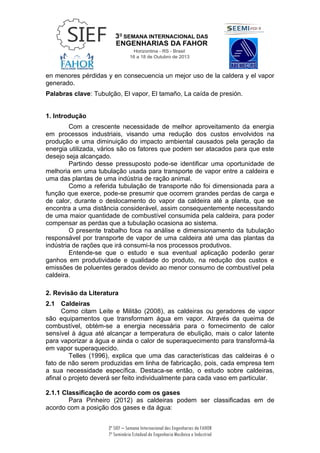 3ª SIEF – Semana Internacional das Engenharias da FAHOR
7º Seminário Estadual de Engenharia Mecânica e Industrial
en menores pérdidas y en consecuencia un mejor uso de la caldera y el vapor
generado.
Palabras clave: Tubulção, El vapor, El tamaño, La caída de presión.
1. Introdução
Com a crescente necessidade de melhor aproveitamento da energia
em processos industriais, visando uma redução dos custos envolvidos na
produção e uma diminuição do impacto ambiental causados pela geração da
energia utilizada, vários são os fatores que podem ser atacados para que este
desejo seja alcançado.
Partindo desse pressuposto pode-se identificar uma oportunidade de
melhoria em uma tubulação usada para transporte de vapor entre a caldeira e
uma das plantas de uma indústria de ração animal.
Como a referida tubulação de transporte não foi dimensionada para a
função que exerce, pode-se presumir que ocorrem grandes perdas de carga e
de calor, durante o deslocamento do vapor da caldeira até a planta, que se
encontra a uma distância considerável, assim consequentemente necessitando
de uma maior quantidade de combustível consumida pela caldeira, para poder
compensar as perdas que a tubulação ocasiona ao sistema.
O presente trabalho foca na análise e dimensionamento da tubulação
responsável por transporte de vapor de uma caldeira até uma das plantas da
indústria de rações que irá consumi-la nos processos produtivos.
Entende-se que o estudo e sua eventual aplicação poderão gerar
ganhos em produtividade e qualidade do produto, na redução dos custos e
emissões de poluentes gerados devido ao menor consumo de combustível pela
caldeira.
2. Revisão da Literatura
2.1 Caldeiras
Como citam Leite e Militão (2008), as caldeiras ou geradores de vapor
são equipamentos que transformam água em vapor. Através da queima de
combustível, obtém-se a energia necessária para o fornecimento de calor
sensível à água até alcançar a temperatura de ebulição, mais o calor latente
para vaporizar a água e ainda o calor de superaquecimento para transformá-la
em vapor superaquecido.
Telles (1996), explica que uma das características das caldeiras é o
fato de não serem produzidas em linha de fabricação, pois, cada empresa tem
a sua necessidade específica. Destaca-se então, o estudo sobre caldeiras,
afinal o projeto deverá ser feito individualmente para cada vaso em particular.
2.1.1 Classificação de acordo com os gases
Para Pinheiro (2012) as caldeiras podem ser classificadas em de
acordo com a posição dos gases e da água:
 