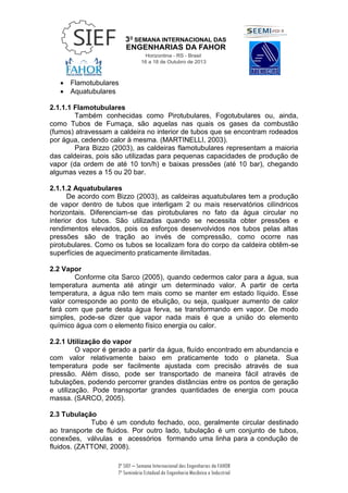 3ª SIEF – Semana Internacional das Engenharias da FAHOR
7º Seminário Estadual de Engenharia Mecânica e Industrial
 Flamotubulares
 Aquatubulares
2.1.1.1 Flamotubulares
Também conhecidas como Pirotubulares, Fogotubulares ou, ainda,
como Tubos de Fumaça, são aquelas nas quais os gases da combustão
(fumos) atravessam a caldeira no interior de tubos que se encontram rodeados
por água, cedendo calor à mesma. (MARTINELLI, 2003).
Para Bizzo (2003), as caldeiras flamotubulares representam a maioria
das caldeiras, pois são utilizadas para pequenas capacidades de produção de
vapor (da ordem de até 10 ton/h) e baixas pressões (até 10 bar), chegando
algumas vezes a 15 ou 20 bar.
2.1.1.2 Aquatubulares
De acordo com Bizzo (2003), as caldeiras aquatubulares tem a produção
de vapor dentro de tubos que interligam 2 ou mais reservatórios cilíndricos
horizontais. Diferenciam-se das pirotubulares no fato da água circular no
interior dos tubos. São utilizadas quando se necessita obter pressões e
rendimentos elevados, pois os esforços desenvolvidos nos tubos pelas altas
pressões são de tração ao invés de compressão, como ocorre nas
pirotubulares. Como os tubos se localizam fora do corpo da caldeira obtêm-se
superfícies de aquecimento praticamente ilimitadas.
2.2 Vapor
Conforme cita Sarco (2005), quando cedermos calor para a água, sua
temperatura aumenta até atingir um determinado valor. A partir de certa
temperatura, a água não tem mais como se manter em estado líquido. Esse
valor corresponde ao ponto de ebulição, ou seja, qualquer aumento de calor
fará com que parte desta água ferva, se transformando em vapor. De modo
simples, pode-se dizer que vapor nada mais é que a união do elemento
químico água com o elemento físico energia ou calor.
2.2.1 Utilização do vapor
O vapor é gerado a partir da água, fluído encontrado em abundancia e
com valor relativamente baixo em praticamente todo o planeta. Sua
temperatura pode ser facilmente ajustada com precisão através de sua
pressão. Além disso, pode ser transportado de maneira fácil através de
tubulações, podendo percorrer grandes distâncias entre os pontos de geração
e utilização. Pode transportar grandes quantidades de energia com pouca
massa. (SARCO, 2005).
2.3 Tubulação
Tubo é um conduto fechado, oco, geralmente circular destinado
ao transporte de fluidos. Por outro lado, tubulação é um conjunto de tubos,
conexões, válvulas e acessórios formando uma linha para a condução de
fluidos. (ZATTONI, 2008).
 
