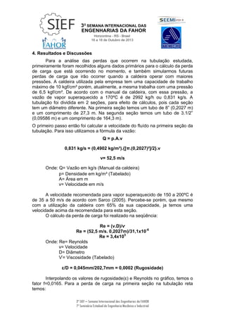 3ª SIEF – Semana Internacional das Engenharias da FAHOR
7º Seminário Estadual de Engenharia Mecânica e Industrial
4. Resultados e Discussões
Para a análise das perdas que ocorrem na tubulação estudada,
primeiramente foram recolhidos alguns dados primários para o cálculo da perda
de carga que está ocorrendo no momento, e também simularmos futuras
perdas de carga que irão ocorrer quando a caldeira operar com maiores
pressões. A caldeira utilizada pela empresa tem uma capacidade de trabalho
máximo de 10 kgf/cm² porém, atualmente, a mesma trabalha com uma pressão
de 6,5 kgf/cm². De acordo com o manual da caldeira, com essa pressão, a
vazão de vapor superaquecido a 170ºC é de 2992 kg/h ou 0,831 kg/s. A
tubulação foi dividida em 2 seções, para efeito de cálculos, pois cada seção
tem um diâmetro diferente. Na primeira seção temos um tubo de 8” (0,2027 m)
e um comprimento de 27,3 m. Na segunda seção temos um tubo de 3.1/2”
(0,09586 m) e um comprimento de 164,3 m).
O primeiro passo então foi calcular a velocidade do fluído na primeira seção da
tubulação. Para isso utilizamos a fórmula da vazão:
Q = p.A.v
0,831 kg/s = (0,4902 kg/m³).{[π.(0,2027)²]/2}.v
v= 52,5 m/s
Onde: Q= Vazão em kg/s (Manual da caldeira)
p= Densidade em kg/m³ (Tabelado)
A= Área em m
v= Velocidade em m/s
A velocidade recomendada para vapor superaquecido de 150 a 200ºC é
de 35 a 50 m/s de acordo com Sarco (2005). Percebe-se porém, que mesmo
com a utilização da caldeira com 65% da sua capacidade, ja temos uma
velocidade acima da recomendada para esta seção.
O cálculo da perda de carga foi realizado na seqüência:
Re = (v.D)/ѵ
Re = (52,5 m/s. 0,2027m)/31,1x10-6
Re = 3,4x105
Onde: Re= Reynolds
v= Velocidade
D= Diâmetro
Ѵ= Viscosidade (Tabelado)
ɛ/D = 0,045mm/202,7mm = 0,0002 (Rugosidade)
Interpolando os valores de rugosidade(ɛ) e Reynolds no gráfico, temos o
fator f=0,0165. Para a perda de carga na primeira seção na tubulação reta
temos:
 