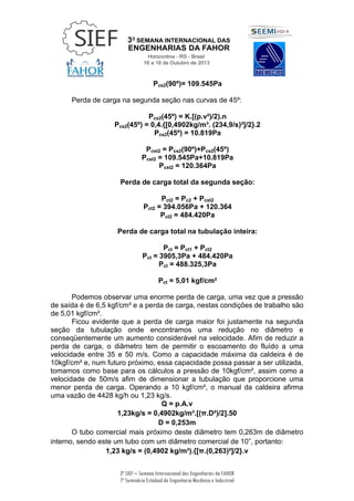 3ª SIEF – Semana Internacional das Engenharias da FAHOR
7º Seminário Estadual de Engenharia Mecânica e Industrial
Pcs2(90º)= 109.545Pa
Perda de carga na segunda seção nas curvas de 45º:
Pcs2(45º) = K.[(p.v²)/2).n
Pcs2(45º) = 0,4.{[0,4902kg/m³. (234,9/s)²]/2}.2
Pcs2(45º) = 10.819Pa
Pcst2 = Pcs2(90º)+Pcs2(45º)
Pcst2 = 109.545Pa+10.819Pa
Pcst2 = 120.364Pa
Perda de carga total da segunda seção:
Pct2 = Pc2 + Pcst2
Pct2 = 394.056Pa + 120.364
Pct2 = 484.420Pa
Perda de carga total na tubulação inteira:
Pct = Pct1 + Pct2
Pct = 3905,3Pa + 484.420Pa
Pct = 488.325,3Pa
Pct = 5,01 kgf/cm²
Podemos observar uma enorme perda de carga, uma vez que a pressão
de saída é de 6,5 kgf/cm² e a perda de carga, nestas condições de trabalho são
de 5,01 kgf/cm².
Ficou evidente que a perda de carga maior foi justamente na segunda
seção da tubulação onde encontramos uma redução no diâmetro e
conseqüentemente um aumento considerável na velocidade. Afim de reduzir a
perda de carga, o diâmetro tem de permitir o escoamento do fluído a uma
velocidade entre 35 e 50 m/s. Como a capacidade máxima da caldeira é de
10kgf/cm² e, num futuro próximo, essa capacidade possa passar a ser utilizada,
tomamos como base para os cálculos a pressão de 10kgf/cm², assim como a
velocidade de 50m/s afim de dimensionar a tubulação que proporcione uma
menor perda de carga. Operando a 10 kgf/cm², o manual da caldeira afirma
uma vazão de 4428 kg/h ou 1,23 kg/s.
Q = p.A.v
1,23kg/s = 0,4902kg/m³.[(π.D²)/2].50
D = 0,253m
O tubo comercial mais próximo deste diâmetro tem 0,263m de diâmetro
interno, sendo este um tubo com um diâmetro comercial de 10”, portanto:
1,23 kg/s = (0,4902 kg/m³).{[π.(0,263)²]/2}.v
 