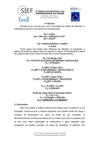 3ª SIEF – Semana Internacional das Engenharias da FAHOR
7º Seminário Estadual de Engenharia Mecânica e Industrial
v= 46,2m/s
Percebe-se já no início que, com a tubulação de 0,263m de diâmetro, a
velocidade já diminui e fica dentro da recomendada.
Re = (v.D)/ѵ
Re = (46,2 m/s. 0,263m)/31,1x10-6
Re = 3,9x105
ɛ/D = 0,045mm/263mm = 0,00017
f= 0,015
Como agora não existe mais diferença de diâmetro na tubulação, o
cálculo da perda de carga é feito em apenas 2 etapas. Primeiramente a perda
de carga na parte reta e outra na parte das curvas (singularidades).
Pc = f.(L/D).[(p.v²)/2]
Pc = 0,015(191,6m/0,263m).{[0,4902kg/m³.(46,2m/s)²]/2}
Pc = 5716,85Pa
Pcs(90º) = K.[(p.v²)/2).n
Pcs(90º) = 0,9.{[0,4902kg/m³. (46,2m/s)²]/2}.13
Pcs(90º)=6.120,9Pa
Pcs(45º) = K.[(p.v²)/2).n
Pcs(45º) = 0,4.{[0,4902kg/m³. (46,2/s)²]/2}.2
Pcs(45º) = 418,5Pa
Pcst = Pcs(90º) + Pcs(45º)
Pcst = 6539,4Pa
Perda de carga total na tubulação inteira:
Pct = Pc + Pcst
Pct = 5716,85Pa + 6539,4Pa
Pct = 12256,25Pa = 0,125kgf/cm²
5. Conclusões
Após uma coleta e análise criteriosa dos dados junto a caldeira e a sua
tubulação, conclui-se que a mesma apresenta uma grande perda de carga e
variação da temperatura do vapor ao longo de sua tubulação. O
dimensionamento incorreto acarretará em um maior custo para a empresa pois
se tem uma maior quantidade de combustível e água utilizados para
compensar as perdas ocorridas ao longo da tubulação. O diâmetro tem
 