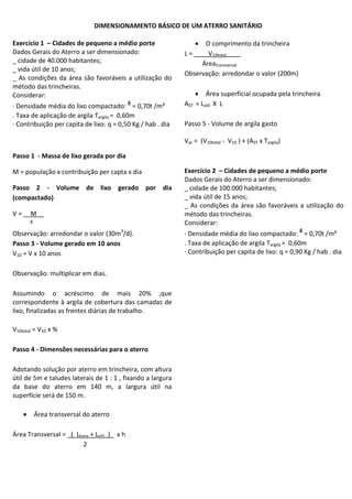 DIMENSIONAMENTO BÁSICO DE UM ATERRO SANITÁRIO
Exercício 1 – Cidades de pequeno a médio porte
Dados Gerais do Aterro a ser dimensionado:
_ cidade de 40.000 habitantes;
_ vida útil de 10 anos;
_ As condições da área são favoráveis a utilização do
método das trincheiras.
Considerar:
· Densidade média do lixo compactado: ᵟ = 0,70t /m³
. Taxa de aplicação de argila Targila = 0,60m
· Contribuição per capita de lixo: q = 0,50 Kg / hab . dia

 O comprimento da trincheira
L = ____V10total____
Áreatransversal
Observação: arredondar o valor (200m)
 Área superficial ocupada pela trincheira
AST = Lútil X L
Passo 5 - Volume de argila gasto
Var = (V10total - V10 ) + (AST x Targila)

Passo 1 - Massa de lixo gerada por dia
M = população x contribuição per capta x dia
Passo 2 - Volume de lixo gerado por dia
(compactado)
V = __M__
ᵟ
Observação: arredondar o valor (30m3/d).
Passo 3 - Volume gerado em 10 anos
V10 = V x 10 anos
Observação: multiplicar em dias.
Assumindo o acréscimo de mais 20% ,que
correspondente à argila de cobertura das camadas de
lixo, finalizadas as frentes diárias de trabalho.
V10total = V10 x %
Passo 4 - Dimensões necessárias para o aterro
Adotando solução por aterro em trincheira, com altura
útil de 5m e taludes laterais de 1 : 1 , fixando a largura
da base do aterro em 140 m, a largura útil na
superfície será de 150 m.


Área transversal do aterro

Área Transversal = _(_Lbase + Lútil_)_ x h
2

Exercício 2 – Cidades de pequeno a médio porte
Dados Gerais do Aterro a ser dimensionado:
_ cidade de 100.000 habitantes;
_ vida útil de 15 anos;
_ As condições da área são favoráveis a utilização do
método das trincheiras.
Considerar:
· Densidade média do lixo compactado: ᵟ = 0,70t /m³
. Taxa de aplicação de argila Targila = 0,60m
· Contribuição per capita de lixo: q = 0,90 Kg / hab . dia

 