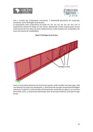 10
Com a inclusão dos enrijecedores transversais, a estabilidade geométrica foi restaurada,
entretanto, ocorre flambagem local da alma.
O espaçamento entre enrijecedores foi fixado em: 2m, 2m, 3m, 3m, 3m, 3m, 2m e 2m. O
espaçamento máximo foi fixado em três metros, obedecendo o limite imposto pelas normas
internacionais de 1,5 h (altura da alma). Posteriormente, serão incluídos mais enrijecedores em
locais com excesso de instabilidades.
Figura 8: Flambagem local da alma
Como o intuito deste elemento estrutural é para pontes, serão incluídas mais duas vigas, cada
uma distante três metros da subsequente. E, como forma de restringir uma possível Flambagem
Lateral por Torção (FLT), serão inseridos três travamentos, sendo dois nos apoios e um no centro
diminuindo, assim, o comprimento destravado, fator de principal influência na torção em vigas
de aço.
 