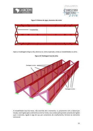 11
Figura 9: Sistema de vigas, elemento não misto
Após a modelagem (Figura 10), observa-se, como esperado, ainda as instabilidades na alma.
Figura 10: Flambagem local da alma
A instabilidade local da mesa, não ocorrida até o momento, é, juntamente com a lateral por
torção, restringida após o elemento se tornar misto, isso se deve pelo grande aumento de rigidez
que o concreto, ligado à viga de aço por conectores de cisalhamento, fornece ao elemento
estrutural.
 
