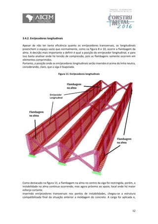 12
3.4.2. Enrijecedores longitudinais
Apesar de não ter tanta eficiência quanto os enrijecedores transversais, os longitudinais
preenchem o espaço vazio que normalmente, como na figura 8 e 10, ocorre a flambagem da
alma. A decisão mais importante a definir é qual a posição do enrijecedor longitudinal, e para
isso basta analisar onde há tensão de compressão, pois as flambagens somente ocorrem em
elementos comprimidos.
Portanto, a posição onde os enrijecedores longitudinais serão inseridos é acima da linha neutra,
considerando, claro, que a viga é biapoiada.
Figura 11: Enrijecedores longitudinais
Como destacado na figura 11, a flambagem na alma no centro da viga foi restringida, porém, a
instabilidade na alma continua ocorrendo, mas agora próximo ao apoio, local onde há maior
esforço cortante.
Inserindo enrijecedores transversais nos pontos de instabilidades, chegou-se a estrutura
compatibilizada final da situação anterior a moldagem do concreto. A carga foi aplicada e,
 