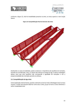 13
conforme a figura 12, não há instabilidade presente na alma, na mesa superior e nem torção
lateral.
Figura 12: Compatibilização final do elemento não misto
Analisando os casos já modelados, pode-se observar a importância do equilíbrio de restrições,
levando em consideração, claro, os valores dos esforços ao longo da viga. A última modelagem
deixou claro que esse equilíbrio não corresponde a igualdade de restrições e sim a
proporcionalidade das restrições perante os esforços.
3.5. Compatibilização da viga mista
Como explanado anteriormente, quando o elemento se tornar misto a flambagem local na mesa
cessará, e então será possível observar como atua a alma, já que se torna o único elemento a
sofrer instabilidade local.
 