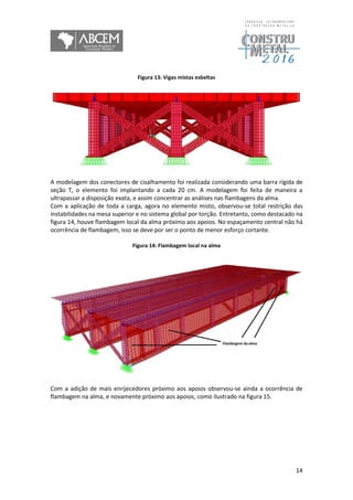 14
Figura 13: Vigas mistas esbeltas
A modelagem dos conectores de cisalhamento foi realizada considerando uma barra rígida de
seção T, o elemento foi implantando a cada 20 cm. A modelagem foi feita de maneira a
ultrapassar a disposição exata, e assim concentrar as análises nas flambagens da alma.
Com a aplicação de toda a carga, agora no elemento misto, observou-se total restrição das
instabilidades na mesa superior e no sistema global por torção. Entretanto, como destacado na
figura 14, houve flambagem local da alma próximo aos apoios. No espaçamento central não há
ocorrência de flambagem, isso se deve por ser o ponto de menor esforço cortante.
Figura 14: Flambagem local na alma
Com a adição de mais enrijecedores próximo aos apoios observou-se ainda a ocorrência de
flambagem na alma, e novamente próximo aos apoios, como ilustrado na figura 15.
 
