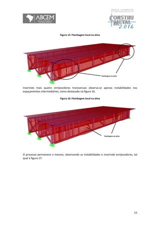 15
Figura 15: Flambagem local na alma
Inserindo mais quatro enrijecedores transversais observa-se apenas instabilidades nos
espaçamentos intermediários, como destacado na figura 16.
Figura 16: Flambagem local na alma
O processo permanece o mesmo, observando as instabilidades e inserindo enrijecedores, tal
qual a figura 17.
 