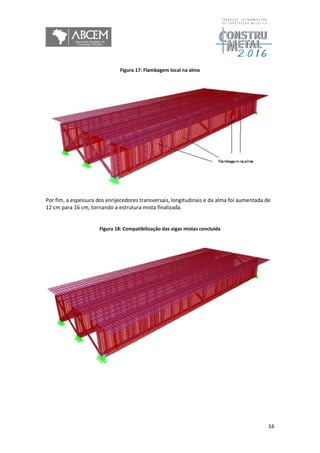16
Figura 17: Flambagem local na alma
Por fim, a espessura dos enrijecedores transversais, longitudinais e da alma foi aumentada de
12 cm para 16 cm, tornando a estrutura mista finalizada.
Figura 18: Compatibilização das vigas mistas concluída
 