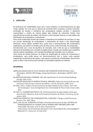17
4. CONCLUSÃO
Os fenômenos de instabilidades locais são o maior problema no dimensionamento de vigas
mistas esbeltas. Por mais que os cálculos de momento fletor resistente, cortante resistente,
verificação de tensões e resistência dos enrijecedores estejam corretos, é altamente
recomendável a análise do sistema global pelo método de elementos finitos, mais
especificamente através de análises não lineares, onde é possível observar os reais efeitos das
distribuições de enrijecedores e travamentos.
Ficou muito evidenciado através das análises a importância do equilíbrio de restrições, ou seja,
um correta distribuição de enrijecedores e travamentos de modo a não sobrecarregar
elementos menos rígidos, também ficou muito claro o posicionamento dos enrijecedores
longitudinais, que devem ser fixados acima da linha neutra, onde há tensões de compressão.
Corroborando com a tese de equilíbrio de restrições, está o fato de que as instabilidades
alteravam de localidade com a variação da rigidez lateral. Ficando claro também que o equilíbrio
não diz respeito à igualdade, e sim a proporcionalidade das restrições com os esforços.
Como forma de estudo extensivo, há análise de simplificação do sistema de travamentos e
enrijecedores, para então buscar um dimensionamento com o menor custo possível,
trabalhando na alternância das seções, e não apenas na análise das instabilidades. Dessa forma,
pode-se obter a real estrutura para atender as solicitações impostas nas rodovias.
REFERÊNCIAS
AMERICAN ASSOCIATION OF STATE HIGHWAY AND TRANSPORTATION OFFICIALS, 2012,
Washington. AASHTO LRFD Bridges: Design Specifications. Washington: AASHTO, 2012.
1661
AN AMERICAN NATIONAL STANDARD. AISC 360: Specification for Structural Steel Buildings.
Chicago, 2010. 553 p.
ASSOCIAÇÃO BRASILEIRA DE NORMAS TÉCNICAS. NBR 8800: Projeto de estruturas de aço e de
estruturas mistas de aço e concreto de edifícios. 2 ed. Rio de Janeiro, 2008. 237 p.
DE CARLI, Arthur. Análise e Dimensionamento de Vigas Esbeltas de Aço e Mistas. 2015. 96 f.
TCC (Graduação) - Curso de Engenharia Civil, Universidade de Passo Fundo, Passo Fundo,
2015.
DE CARLI, A., CHAMBERLAIN PRAVIA, Z.M., Dimensionamento de vigas esbeltas mistas para
obras de arte rodoviárias, Anais do IX Congresso Brasileiro de Pontes e Estruturas, Rio de
Janeiro, 2016
EUROPEAN COMMITTEE FOR STANDARDISATION. EUROCODE 3: Design os Steel Structures.
Brussels: Cen, 1993. 104 p.
SÁLES, José Jairo de. ELEMENTOS FLETIDOS. Elementos de Estruturas de AÇo: CRITÉRIOS DE
DIMENSIONAMENTO DE ACORDO COM AS NORMAS ABNT NBR 8800.2008 E NBR
14762.2009, São Carlos, p.54-74, 2011. Disponível em:
<http://aeasc.com.br/site/index.php?option=com_docman&task=doc_download&gid=1
9&Itemid=11>. Acesso em: 25 maio 2016.
 