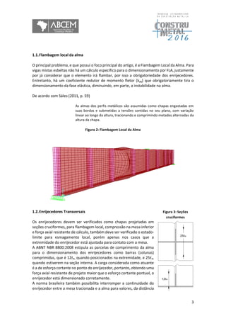 3
1.1.Flambagem local da alma
O principal problema, e que possui o foco principal do artigo, é a Flambagem Local da Alma. Para
vigas mistas esbeltas não há um cálculo específico para o dimensionamento por FLA, justamente
por já considerar que o elemento irá flambar, por isso a obrigatoriedade dos enrijecedores.
Entretanto, há um coeficiente redutor de momento fletor (kpg) que obrigatoriamente tira o
dimensionamento da fase elástica, diminuindo, em parte, a instabilidade na alma.
De acordo com Sáles (2011, p. 59)
As almas dos perfis metálicos são assumidas como chapas engastadas em
suas bordas e submetidas a tensões contidas no seu plano, com variação
linear ao longo da altura, tracionando e comprimindo metades alternadas da
altura da chapa.
Figura 2: Flambagem Local da Alma
1.2.Enrijecedores Transversais
Os enrijecedores devem ser verificados como chapas projetadas em
seções cruciformes, para flambagem local, compressão na mesa inferior
e força axial resistente de cálculo, também deve ser verificado o estado-
limite para esmagamento local, porém apenas nos casos que a
extremidade do enrijecedor está ajustada para contato com a mesa.
A ABNT NBR 8800:2008 estipula as parcelas de comprimento da alma
para o dimensionamento dos enrijecedores como barras (colunas)
comprimidas, que é 12tw, quando posicionados na extremidade, e 25tw,
quando estiverem na seção interna. A carga considerada como atuante
é a de esforço cortante no ponto do enrijecedor, portanto, obtendo uma
força axial resistente de projeto maior que o esforço cortante pontual, o
enrijecedor está dimensionado corretamente.
A norma brasileira também possibilita interromper a continuidade do
enrijecedor entre a mesa tracionada e a alma para valores, da distância
Figura 3: Seções
cruciformes
 