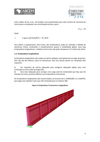 4
entre soldas, de 4tw e 6tw. Há também uma especificação para valor mínimo de momento de
inércia para o enrijecedor com contribuição da alma, que é:
𝑎 𝑡 𝑤 𝑗 (1)
Onde:
j é igual a [𝟐, 𝟓/(𝒂/𝒉)²] − 𝟐 ≥ 𝟎, 𝟓
Para definir o espaçamento, entre eixos, dos enrijecedores, pode ser utilizado o método de
elementos finitos, verificando o comportamento quanto à estabilidade global. Caso haja
enrijecedores longitudinais, a distância entre eixos não pode ultrapassar 1,5 h (altura da alma).
1.3. Enrijecedores Longitudinais
Enrijecedores longitudinais são usados em perfis soldados, principalmente em vigas de pontes.
Eles não são tão efetivos como os transversais. Para seu cálculo devem ser cumpridos dois
requisitos:
a) Um momento de inércia adequado para assegurar adequada rigidez para criar
contenção ou linha nodal ao longo dele;
b) Uma área adequada para carregar uma carga axial de compressão que faça que ele
interaja com alma, processo idêntico aos enrijecedores transversais.
Os enrijecedores longitudinais são recomendados, de acordo com o EUROCODE 3 e a AASHTO,
para vigas com esbeltez maior que 150, limitando para no máximo 300.
Figura 4: Enrijecedores Transversais e Longitudinais
 